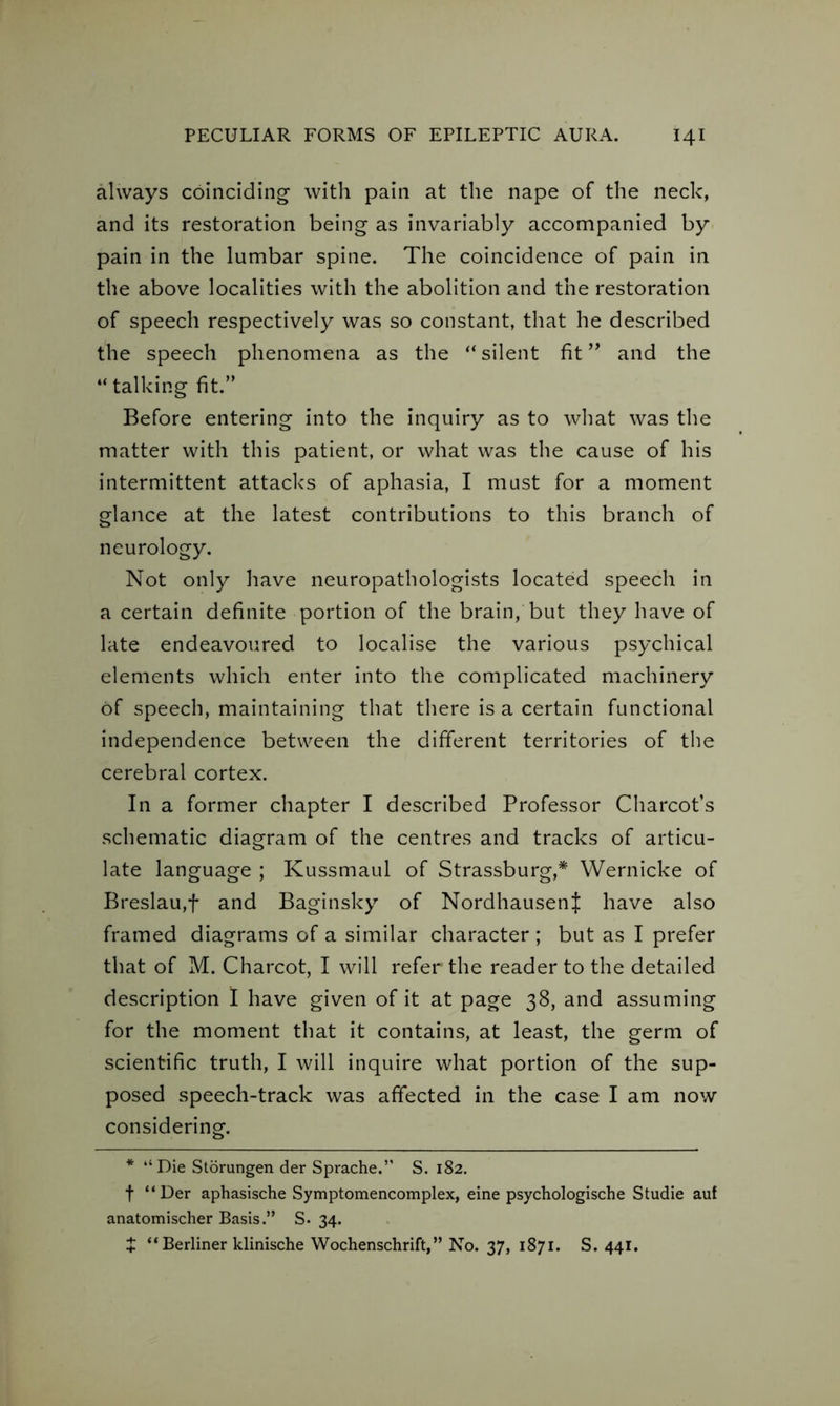 always coinciding with pain at the nape of the neck, and its restoration being as invariably accompanied by pain in the lumbar spine. The coincidence of pain in the above localities with the abolition and the restoration of speech respectively was so constant, that he described the speech phenomena as the “silent fit ” and the “ talking fit.” Before entering into the inquiry as to what was the matter with this patient, or what was the cause of his intermittent attacks of aphasia, I must for a moment glance at the latest contributions to this branch of neurology. Not only have neuropathologists located speech in a certain definite portion of the brain, but they have of late endeavoured to localise the various psychical elements which enter into the complicated machinery of speech, maintaining that there is a certain functional independence between the different territories of the cerebral cortex. In a former chapter I described Professor Charcot’s schematic diagram of the centres and tracks of articu- late language ; Kussmaul of Strassburg,* Wernicke of Breslau,f and Baginsky of Nordhausenf have also framed diagrams of a similar character ; but as I prefer that of M. Charcot, I will refer the reader to the detailed description I have given of it at page 38, and assuming for the moment that it contains, at least, the germ of scientific truth, I will inquire what portion of the sup- posed speech-track was affected in the case I am now considering. * “Die Storungen der Sprache.” S. 182. f “Der aphasische Symptomencomplex, eine psychologische Studie auf anatomischer Basis.” S. 34. J “ Berliner klinische Wochenschrift,” No. 37, 1871. S. 441.