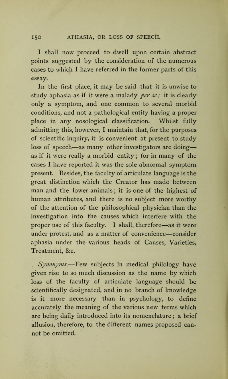 I shall now proceed to dwell upon certain abstract points suggested by the consideration of the numerous cases to which I have referred in the former parts of this essay. In the first place, it may be said that it is unwise to study aphasia as if it were a malady per se; it is clearly only a symptom, and one common to several morbid conditions, and not a pathological entity having a proper place in any nosological classification. Whilst fully admitting this, however, I maintain that, for the purposes of scientific inquiry, it is convenient at present to study loss of speech—as many other investigators are doing— as if it were really a morbid entity; for in many of the cases I have reported it was the sole abnormal symptom present. Besides, the faculty of articulate language is the great distinction which the Creator has made between man and the lower animals; it is one of the highest of human attributes, and there is no subject more worthy of the attention of the philosophical physician than the investigation into the causes which interfere with the proper use of this faculty. I shall, therefore—as it were under protest, and as a matter of convenience—consider aphasia under the various heads of Causes, Varieties, Treatment, &c. Synonyms.—Few subjects in medical philology have given rise to so much discussion as the name by which loss of the faculty of articulate language should be scientifically designated, and in no branch of knowledge is it more necessary than in psychology, to define accurately the meaning of the various new terms which are being daily introduced into its nomenclature; a brief allusion, therefore, to the different names proposed can- not be omitted.