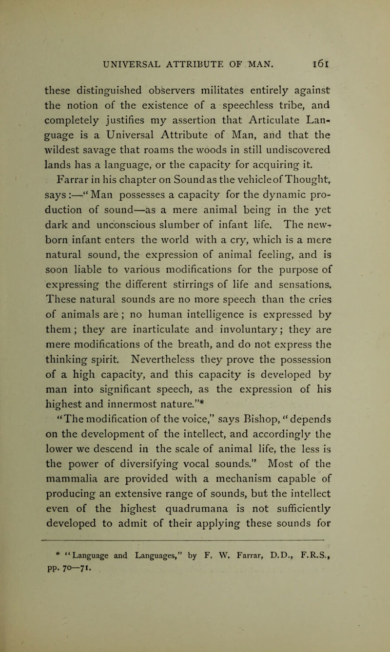 these distinguished observers militates entirely against the notion of the existence of a speechless tribe, and completely justifies my assertion that Articulate Lan- guage is a Universal Attribute of Man, and that the wildest savage that roams the woods in still undiscovered lands has a language, or the capacity for acquiring it. Farrar in his chapter on Sound as the vehicle of Thought, says :—“ Man possesses a capacity for the dynamic pro- duction of sound—as a mere animal being in the yet dark and unconscious slumber of infant life. The new- born infant enters the world with a cry, which is a mere natural sound, the expression of animal feeling, and is soon liable to various modifications for the purpose of expressing the different stirrings of life and sensations. These natural sounds are no more speech than the cries of animals are ; no human intelligence is expressed by them; they are inarticulate and involuntary; they are mere modifications of the breath, and do not express the thinking spirit. Nevertheless they prove the possession of a high capacity, and this capacity is developed by man into significant speech, as the expression of his highest and innermost nature.”* “The modification of the voice,” says Bishop, “ depends on the development of the intellect, and accordingly the lower we descend in the scale of animal life, the less is the power of diversifying vocal sounds.” Most of the mammalia are provided with a mechanism capable of producing an extensive range of sounds, but the intellect even of the highest quadrumana is not sufficiently developed to admit of their applying these sounds for * “Language and Languages,” by F. W. Farrar, D.D., F.R.S., pp. 70—71.