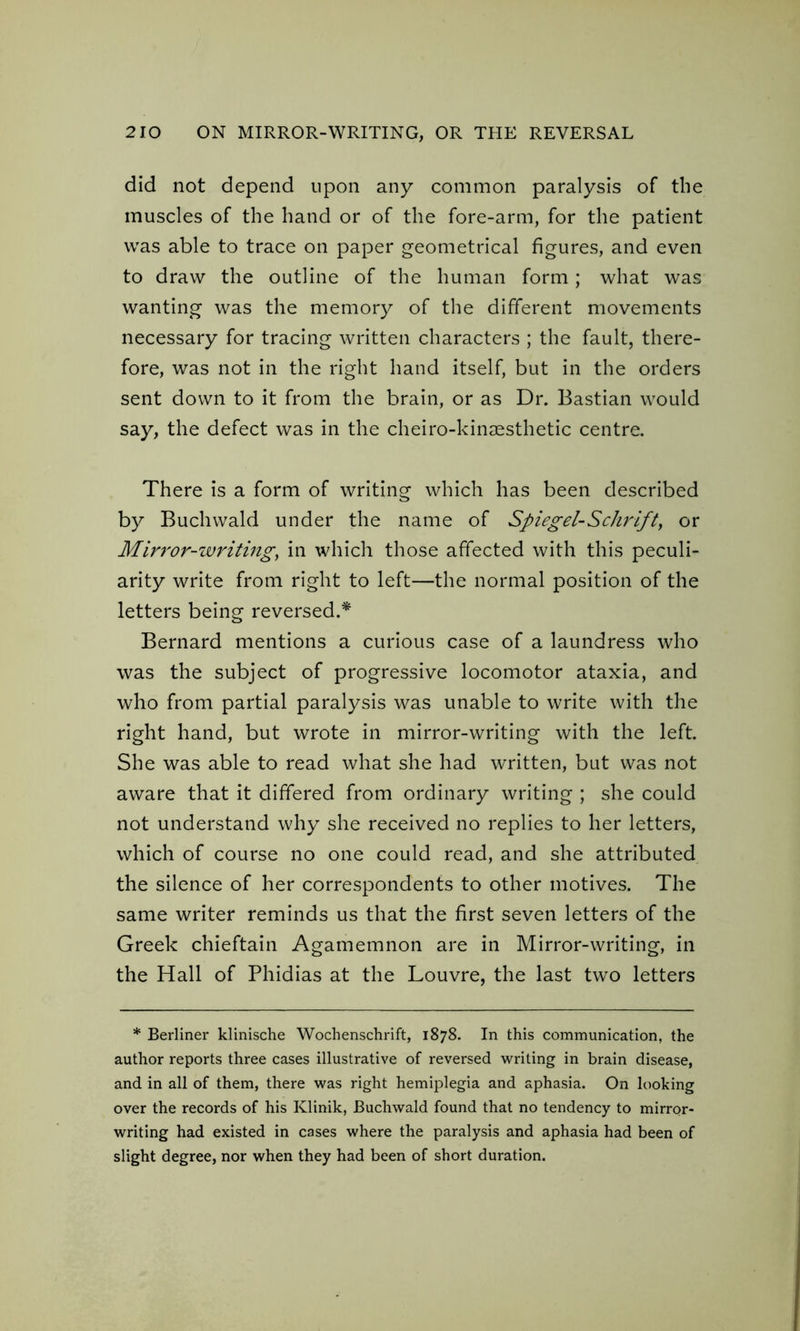 did not depend upon any common paralysis of the muscles of the hand or of the fore-arm, for the patient was able to trace on paper geometrical figures, and even to draw the outline of the human form; what was wanting was the memory of the different movements necessary for tracing written characters ; the fault, there- fore, was not in the right hand itself, but in the orders sent down to it from the brain, or as Dr. Bastian would say, the defect was in the cheiro-kinaesthetic centre. There is a form of writing which has been described by Buchwald under the name of Spiegel-Schrift, or Mirror-writing, in which those affected with this peculi- arity write from right to left—the normal position of the letters being reversed.* Bernard mentions a curious case of a laundress who was the subject of progressive locomotor ataxia, and who from partial paralysis was unable to write with the right hand, but wrote in mirror-writing with the left. She was able to read what she had written, but was not aware that it differed from ordinary writing ; she could not understand why she received no replies to her letters, which of course no one could read, and she attributed the silence of her correspondents to other motives. The same writer reminds us that the first seven letters of the Greek chieftain Agamemnon are in Mirror-writing, in the Hall of Phidias at the Louvre, the last two letters * Berliner klinische Wochenschrift, 1878. In this communication, the author reports three cases illustrative of reversed writing in brain disease, and in all of them, there was right hemiplegia and aphasia. On looking over the records of his Klinik, Buchwald found that no tendency to mirror- writing had existed in cases where the paralysis and aphasia had been of slight degree, nor when they had been of short duration.