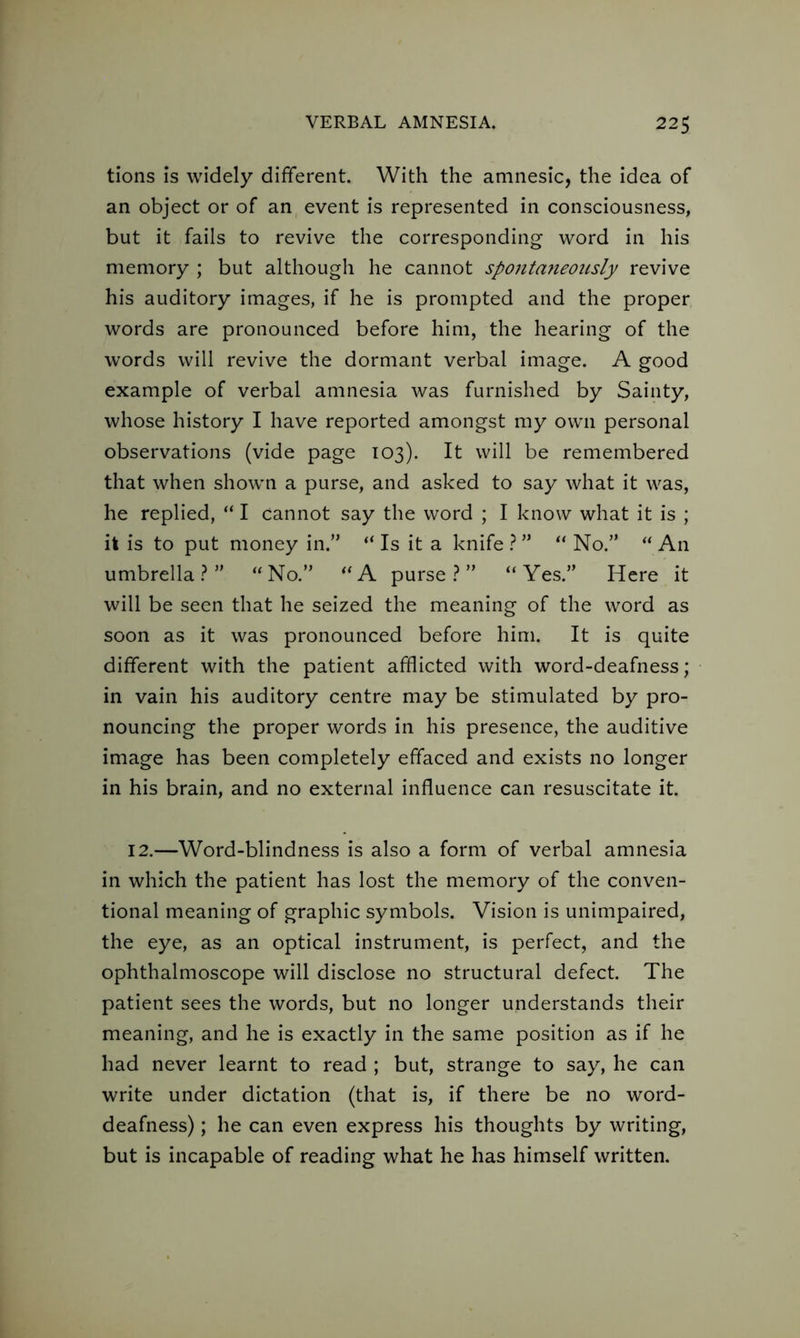 tions is widely different. With the amnesic, the idea of an object or of an event is represented in consciousness, but it fails to revive the corresponding word in his memory ; but although he cannot spontaneously revive his auditory images, if he is prompted and the proper words are pronounced before him, the hearing of the words will revive the dormant verbal image. A good example of verbal amnesia was furnished by Sainty, whose history I have reported amongst my own personal observations (vide page 103). It will be remembered that when shown a purse, and asked to say what it was, he replied, “ I cannot say the word ; I know what it is ; it is to put money in.” “ Is it a knife ? ” “ No.” “ An umbrella?” “No.” “A purse?” “Yes.” Here it will be seen that he seized the meaning of the word as soon as it was pronounced before him. It is quite different with the patient afflicted with word-deafness; in vain his auditory centre may be stimulated by pro- nouncing the proper words in his presence, the auditive image has been completely effaced and exists no longer in his brain, and no external influence can resuscitate it. 12.—Word-blindness is also a form of verbal amnesia in which the patient has lost the memory of the conven- tional meaning of graphic symbols. Vision is unimpaired, the eye, as an optical instrument, is perfect, and the ophthalmoscope will disclose no structural defect. The patient sees the words, but no longer understands their meaning, and he is exactly in the same position as if he had never learnt to read ; but, strange to say, he can write under dictation (that is, if there be no word- deafness) ; he can even express his thoughts by writing, but is incapable of reading what he has himself written.