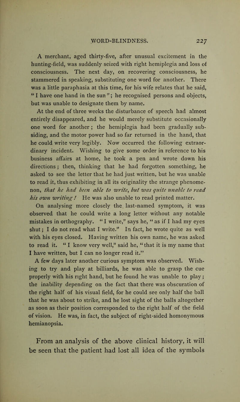 A merchant, aged thirty-five, after unusual excitement in the hunting-field, was suddenly seized with right hemiplegia and loss of consciousness. The next day, on recovering consciousness, he stammered in speaking, substituting one word for another. There was a little paraphasia at this time, for his wife relates that he said, “ I have one hand in the sun ”; he recognised persons and objects, but was unable to designate them by name. At the end of three weeks the disturbance of speech had almost entirely disappeared, and he would merely substitute occasionally one word for another; the hemiplegia had been gradually sub- siding, and the motor power had so far returned in the hand, that he could write very legibly. Now occurred the following extraor- dinary incident. Wishing to give some order in reference to his business affairs at home, he took a pen and wrote down his directions; then, thinking that he had forgotten something, he asked to see the letter that he had just written, but he was unable to read it, thus exhibiting in all its originality the strange phenome- non, that he had bee7i able to write, but was quite unable to read his own writing ! He was also unable to read printed matter. On analysing more closely the. last-named symptom, it was observed that he could write a long letter without any notable mistakes in orthography. “ I write,” says he, “ as if I had my eyes shut; I do not read what I write.” In fact, he wrote quite as well with his eyes closed. Having written his own name, he was asked to read it. “ I know very well,” said he, “ that it is my name that I have written, but I can no longer read it.” A few days later another curious symptom was observed. Wish- ing to try and play at billiards, he was able to grasp the cue properly with his right hand, but he found he was unable to play; the inability depending on the fact that there was obscuration of the right half of his visual field, for he could see only half the ball that he was about to strike, and he lost sight of the balls altogether as soon as their position corresponded to the right half of the field of vision. He was, in fact, the subject of right-sided homonymous hemianopsia. From an analysis of the above clinical history, it will be seen that the patient had lost all idea of the symbols