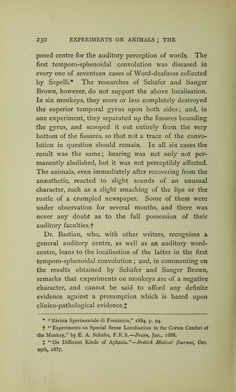 posed centre for the auditory perception of words. The first temporo-sphenoidal convolution was diseased in every one of seventeen cases of Word-deafness collected by Sepelli.* The researches of Schafer and Sanger Brown, however, do not support the above localisation. In six monkeys, they more or less completely destroyed the superior temporal gyrus upon both sides; and, in one experiment, they separated up the fissures bounding the gyrus, and scooped it out entirely from the very bottom of the fissures, so that not a trace of the convo- lution in question should remain. In all six cases the result was the same; hearing was not only not per- manently abolished, but it was not perceptibly affected. The animals, even immediately after recovering from the anaesthetic, reacted to slight sounds of an unusual character, such as a slight smacking of the lips or the rustle of a crumpled newspaper. Some of them were under observation for several months, and there was never any doubt as to the full possession of their auditory faculties.f Dr. Bastian, who, with other writers, recognises a general auditory centre, as well as an auditory word- centre, leans to the localisation of the latter in the first temporo-sphenoidal convolution ; and, in commenting on the results obtained by Schafer and Sanger Brown, remarks that experiments on monkeys are of a negative character, and cannot be said to afford any definite evidence against a presumption which is based upon clinico-pathological evidence.* * ‘‘ Rivista Sperimentale di Freniatria,” 1884, p. 94. f “Experiments on Special Sense Localisation in the Cortex Cerebri of the Monkey,” by E. A. Schafer, F.R.S.—Brain, Jan., 1888. X “On Different Kinds of Aphasia.”—British Medical Journal, Oct. 29th, 18S7.