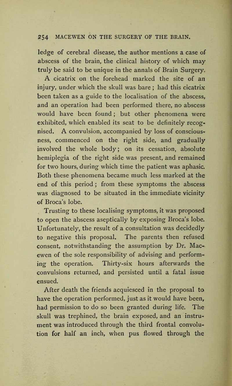 ledge of cerebral disease, the author mentions a case of abscess of the brain, the clinical history of which may truly be said to be unique in the annals of Brain Surgery, A cicatrix on the forehead marked the site of an injury, under which the skull was bare ; had this cicatrix been taken as a guide to the localisation of the abscess, and an operation had been performed there, no abscess would have been found; but other phenomena were exhibited, which enabled its seat to be definitely recog- nised. A convulsion, accompanied by loss of conscious- ness, commenced on the right side, and gradually involved the whole body; on its cessation, absolute hemiplegia of the right side was present, and remained for two hours, during which time the patient was aphasic. Both these phenomena became much less marked at the end of this period ; from these symptoms the abscess was diagnosed to be situated in the immediate vicinity of Broca’s lobe. Trusting to these localising symptoms, it was proposed to open the abscess aseptically by exposing Broca’s lobe. Unfortunately, the result of a consultation was decidedly to negative this proposal. The parents then refused consent, notwithstanding the assumption by Dr. Mac- ewen of the sole responsibility of advising and perform- ing the operation. Thirty-six hours afterwards the convulsions returned, and persisted until a fatal issue ensued. After death the friends acquiesced in the proposal to have the operation performed, just as it would have been, had permission to do so been granted during life. The skull was trephined, the brain exposed, and an instru- ment was introduced through the third frontal convolu- tion for half an inch, when pus flowed through the