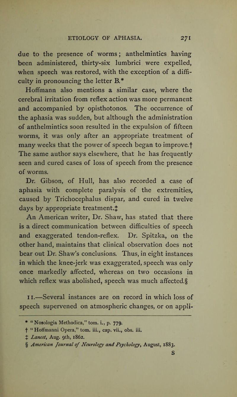 due to the presence of worms ; anthelmintics having been administered, thirty-six lumbrici were expelled, when speech was restored, with the exception of a diffi- culty in pronouncing the letter B.* * * § Hoffmann also mentions a similar case, where the cerebral irritation from reflex action was more permanent and accompanied by opisthotonos. The occurrence of the aphasia was sudden, but although the administration of anthelmintics soon resulted in the expulsion of fifteen worms, it was only after an appropriate treatment of many weeks that the power of speech began to improve, f The same author says elsewhere, that he has frequently seen and cured cases of loss of speech from the presence of worms. Dr. Gibson, of Hull, has also recorded a case of aphasia with complete paralysis of the extremities, caused by Trichocephalus dispar, and cured in twelve days by appropriate treatment.}: An American writer, Dr. Shaw, has stated that there is a direct communication between difficulties of speech and exaggerated tendon-reflex. Dr. Spitzka, on the other hand, maintains that clinical observation does not bear out Dr. Shaw’s conclusions. Thus, in eight instances in which the knee-jerk was exaggerated, speech was only once markedly affected, whereas on two occasions in which reflex was abolished, speech was much affected.§ 11.—Several instances are on record in which loss of speech supervened on atmospheric changes, or on appli- * “ Nosologia Methodica,” tom. i., p. 779. f “ Hoffmanni Opera,” tom. iii., cap. vii., obs. iii. J Lancet, Aug. 9th, 1862. § American Journal of Neurology and Psychology, August, 1883.