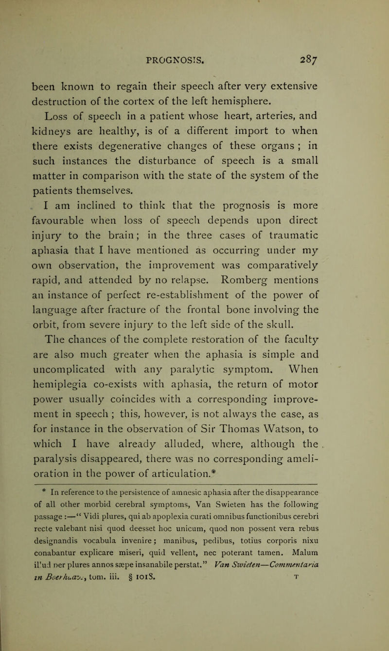 been known to regain their speech after very extensive destruction of the cortex of the left hemisphere. Loss of speech in a patient whose heart, arteries, and kidneys are healthy, is of a different import to when there exists degenerative changes of these organs ; in such instances the disturbance of speech is a small matter in comparison with the state of the system of the patients themselves. I am inclined to think that the prognosis is more favourable when loss of speech depends upon direct injury to the brain; in the three cases of traumatic aphasia that I have mentioned as occurring under my own observation, the improvement was comparatively rapid, and attended by no relapse. Romberg mentions an instance of perfect re-establishment of the power of language after fracture of the frontal bone involving the orbit, from severe injury to the left side of the skull. The chances of the complete restoration of the faculty are also much greater when the aphasia is simple and uncomplicated with any paralytic symptom. When hemiplegia co-exists with aphasia, the return of motor power usually coincides with a corresponding improve- ment in speech ; this, however, is not always the case, as for instance in the observation of Sir Thomas Watson, to which I have already alluded, where, although the paralysis disappeared, there was no corresponding ameli- oration in the power of articulation.* * In reference to the persistence of amnesic aphasia after the disappearance of all other morbid cerebral symptoms, Van Swieten has the following passage :—“ Vidi plures, qui ab apoplexia curati omnibus functionibus cerebri recte valebant nisi quod deesset hoc unicum, quod non possent vera rebus designandis vocabula invenire; manibus, pedibus, totius corporis nixu conabantur explicare miseri, quid vellent, nec poterant tamen. Malum il'ud ner plures annos saepe insanabile perstat.” Van Swieten—Commeniana in Bocrhua-’jjy tom. iii. § 101S. t