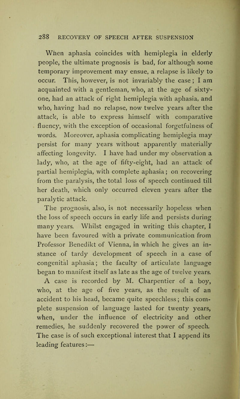 When aphasia coincides with hemiplegia in elderly people, the ultimate prognosis is bad, for although some temporary improvement may ensue, a relapse is likely to occur. This, however, is not invariably the case ; I am acquainted with a gentleman, who, at the age of sixty- one, had an attack of right hemiplegia with aphasia, and who, having had no relapse, now twelve years after the attack, is able to express himself with comparative fluency, with the exception of occasional forgetfulness of words. Moreover, aphasia complicating hemiplegia may persist for many years without apparently materially affecting longevity. I have had under my observation a lady, who, at the age of fifty-eight, had an attack of partial hemiplegia, with complete aphasia; on recovering from the paralysis, the total loss of speech continued till her death, which only occurred eleven years after the paralytic attack. The prognosis, also, is not necessarily hopeless when the loss of speech occurs in early life and persists during many years. Whilst engaged in writing this chapter, I have been favoured with a private communication from Professor Benedikt of Vienna, in which he gives an in- stance of tardy development of speech in a case of congenital aphasia; the faculty of articulate language began to manifest itself as late as the age of twelve years. A case is recorded by M. Charpentier of a boy, who, at the age of five years, as the result of an accident to his head, became quite speechless; this com- plete suspension of language lasted for twenty years, when, under the influence of electricity and other remedies, he suddenly recovered the power of speech. The case is of such exceptional interest that I append its leading features:—