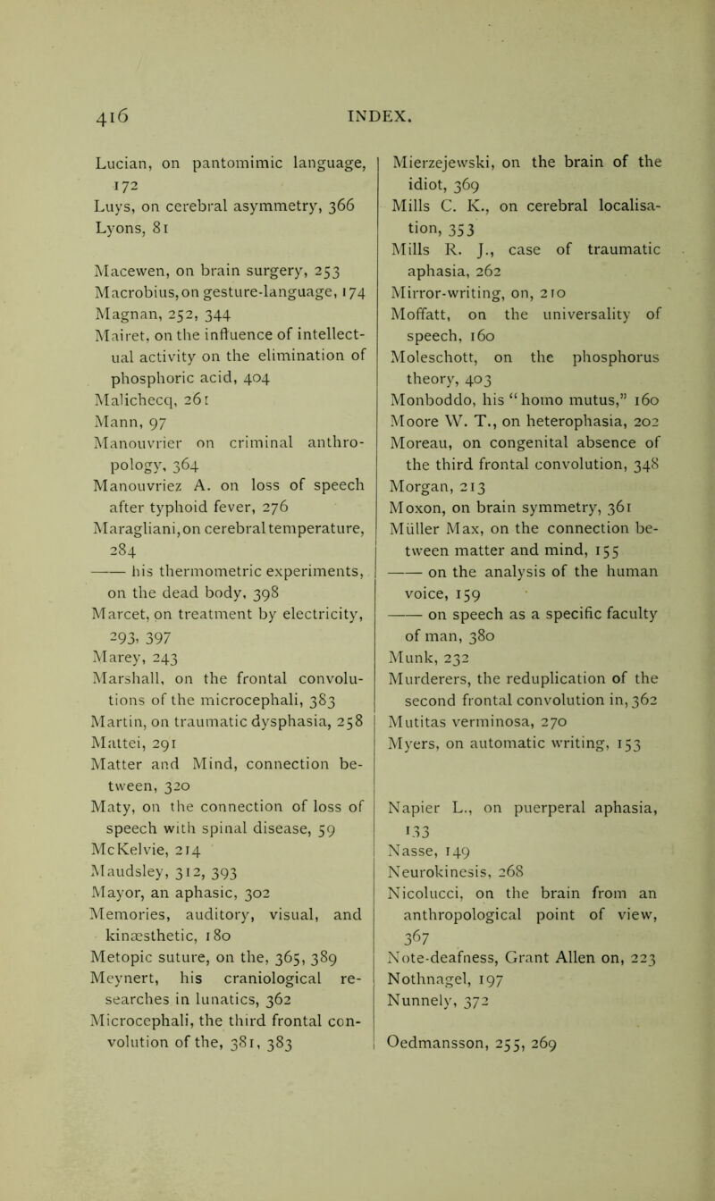 Lucian, on pantomimic language, 172 Luys, on cerebral asymmetry, 366 Lyons, 81 Macewen, on brain surgery, 253 Macrobius,on gesture-language, 174 Magnan, 252, 344 Mairet, on the influence of intellect- ual activity on the elimination of phosphoric acid, 404 Malichecq, 261 Mann, 97 Manouvrier on criminal anthro- pology, 364 Manouvriez A. on loss of speech after typhoid fever, 276 Maragliani, on cerebral temperature, 284 his thermometric experiments, on the dead body, 398 Marcet, on treatment by electricity, 293, 397 Marey, 243 Marshall, on the frontal convolu- tions of the microcephali, 383 Martin, on traumatic dysphasia, 258 Mattei, 291 Matter and Mind, connection be- tween, 320 Maty, on the connection of loss of speech with spinal disease, 59 McKelvie, 214 Maudsley, 312, 393 Mayor, an aphasic, 302 Memories, auditory, visual, and kinaesthetic, 180 Metopic suture, on the, 365, 389 Meynert, his craniological re- searches in lunatics, 362 Microcephali, the third frontal con- Mierzejewski, on the brain of the idiot, 369 Mills C. K., on cerebral localisa- tion, 353 Mills R. J., case of traumatic aphasia, 262 Mirror-writing, on, 210 Moffatt, on the universality of speech, 160 Moleschott, on the phosphorus theory, 403 Monboddo, his “homo mutus,” 160 Moore W. T., on heterophasia, 202 Moreau, on congenital absence of the third frontal convolution, 348 Morgan, 213 Moxon, on brain symmetry, 361 Muller Max, on the connection be- tween matter and mind, 155 on the analysis of the human voice, 159 on speech as a specific faculty of man, 380 Munk, 232 Murderers, the reduplication of the second frontal convolution in, 362 Mutitas verminosa, 270 Myers, on automatic writing, 153 Napier L., on puerperal aphasia, 133 Nasse, 149 Neurokinesis, 268 Nicolucci, on the brain from an anthropological point of view, 36 7 Note-deafness, Grant Allen on, 223 Nothnagel, 197 Nunnely, 372