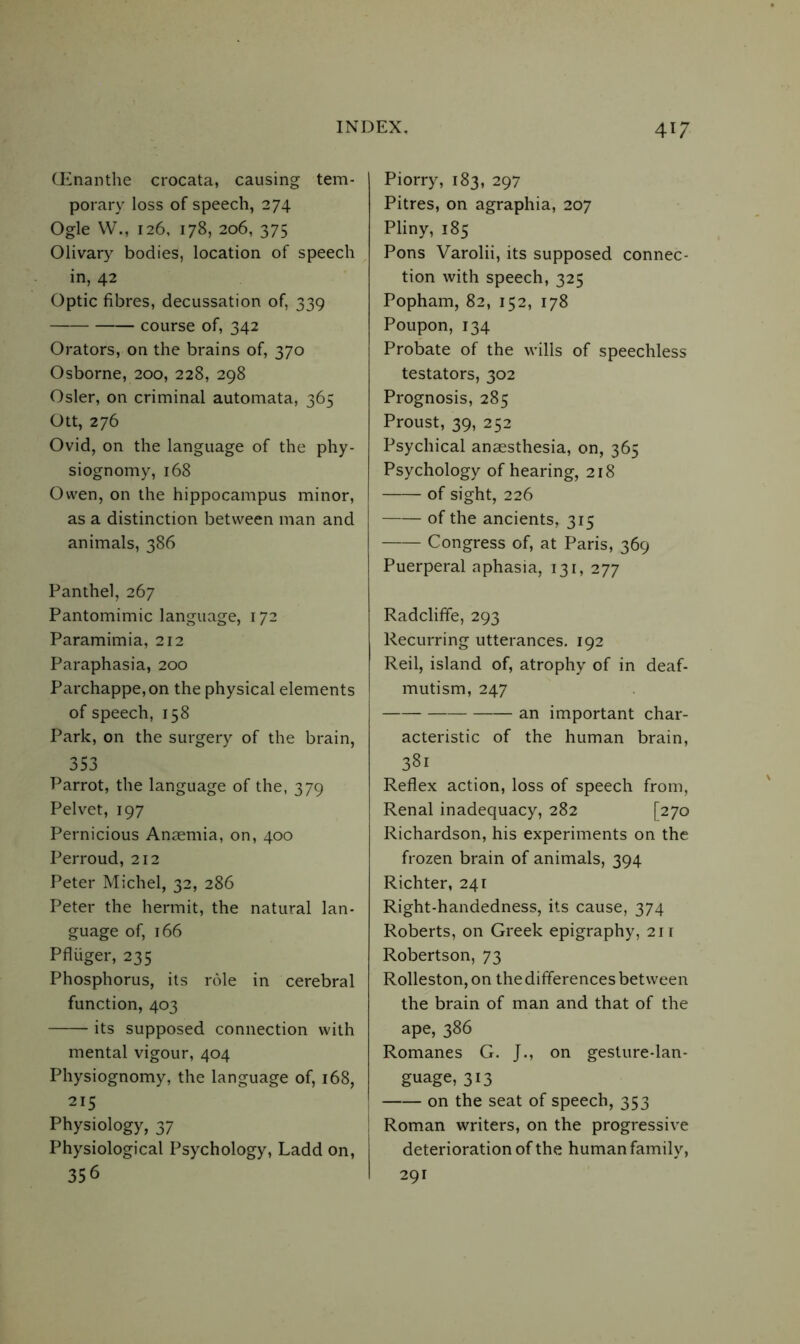(Enanthe crocata, causing tem- porary loss of speech, 274 Ogle W., 126, 178, 206, 375 Olivary bodies, location of speech in, 42 Optic fibres, decussation of, 339 course of, 342 Orators, on the brains of, 370 Osborne, 200, 228, 298 Osier, on criminal automata, 365 Ott, 276 Ovid, on the language of the phy- siognomy, 168 Owen, on the hippocampus minor, as a distinction between man and animals, 386 Panthel, 267 Pantomimic language, 172 Paramimia, 212 Paraphasia, 200 Parchappe,on the physical elements of speech, 158 Park, on the surgery of the brain, 353 Parrot, the language of the, 379 Pelvet, 197 Pernicious Anaemia, on, 400 Perroud, 212 Peter Michel, 32, 286 Peter the hermit, the natural lan- guage of, 166 Pfliiger, 235 Phosphorus, its role in cerebral function, 403 its supposed connection with mental vigour, 404 Physiognomy, the language of, 168, 215 Physiology, 37 Physiological Psychology, Ladd on, 356 Piorry, 183, 297 Pitres, on agraphia, 207 Pliny, 185 Pons Varolii, its supposed connec- tion with speech, 325 Popham, 82, 152, 178 Poupon, 134 Probate of the wills of speechless testators, 302 Prognosis, 285 Proust, 39, 252 Psychical anaesthesia, on, 365 Psychology of hearing, 218 of sight, 226 of the ancients, 315 Congress of, at Paris, 369 Puerperal aphasia, 131, 277 Radcliffe, 293 Recurring utterances. 192 Reil, island of, atrophy of in deaf- mutism, 247 an important char- acteristic of the human brain, 381 Reflex action, loss of speech from, Renal inadequacy, 282 [270 Richardson, his experiments on the frozen brain of animals, 394 Richter, 241 Right-handedness, its cause, 374 Roberts, on Greek epigraphy, 211 Robertson, 73 Rolleston, on the differences between the brain of man and that of the ape, 386 Romanes G. J., on gesture-lan- guage, 313 on the seat of speech, 353 Roman writers, on the progressive deterioration of the human family, 291