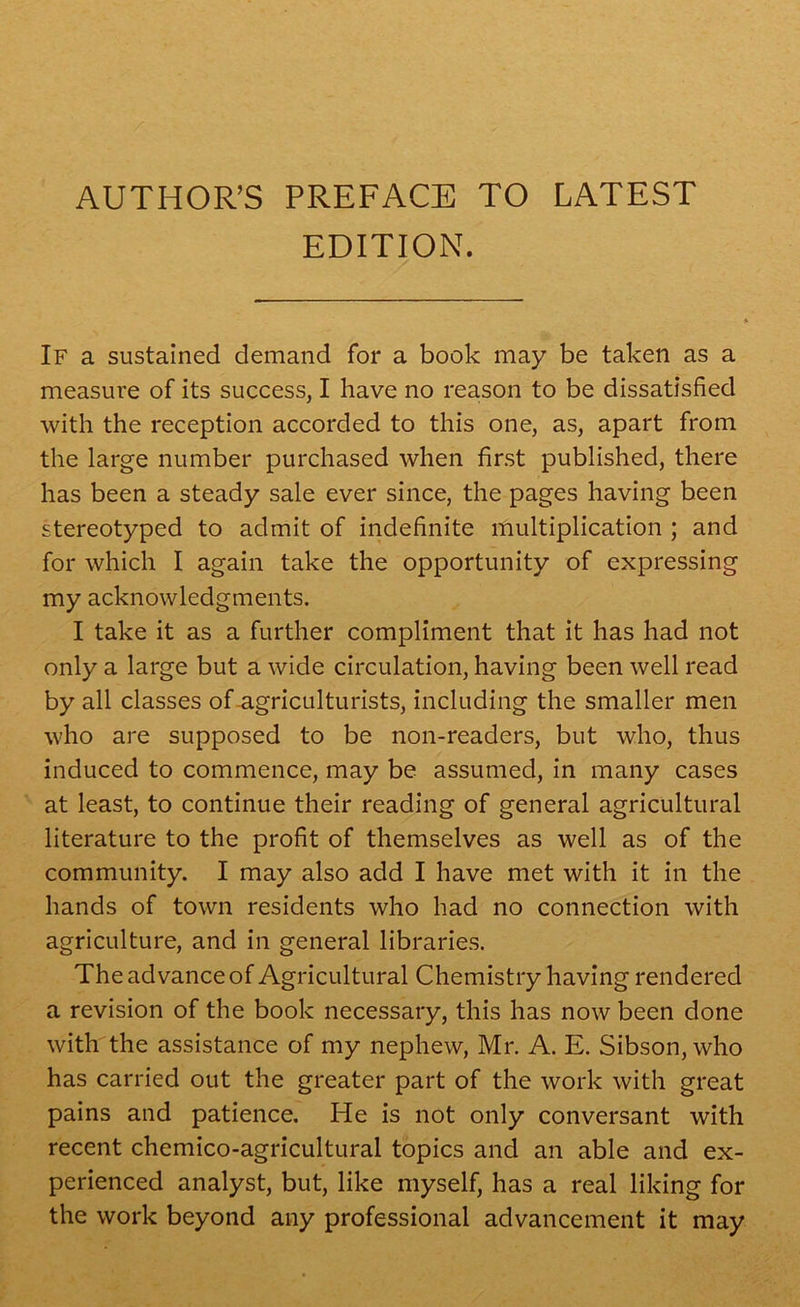 AUTHOR’S PREFACE TO LATEST EDITION. If a sustained demand for a book may be taken as a measure of its success, I have no reason to be dissatisfied with the reception accorded to this one, as, apart from the large number purchased when first published, there has been a steady sale ever since, the pages having been stereotyped to admit of indefinite multiplication ; and for which I again take the opportunity of expressing my acknowledgments. I take it as a further compliment that it has had not only a large but a wide circulation, having been well read by all classes of agriculturists, including the smaller men who are supposed to be non-readers, but who, thus induced to commence, may be assumed, in many cases at least, to continue their reading of general agricultural literature to the profit of themselves as well as of the community. I may also add I have met with it in the hands of town residents who had no connection with agriculture, and in general libraries. The advance of Agricultural Chemistry having rendered a revision of the book necessary, this has now been done with the assistance of my nephew, Mr. A. E. Sibson, who has carried out the greater part of the work with great pains and patience. He is not only conversant with recent chemico-agricultural topics and an able and ex- perienced analyst, but, like myself, has a real liking for the work beyond any professional advancement it may