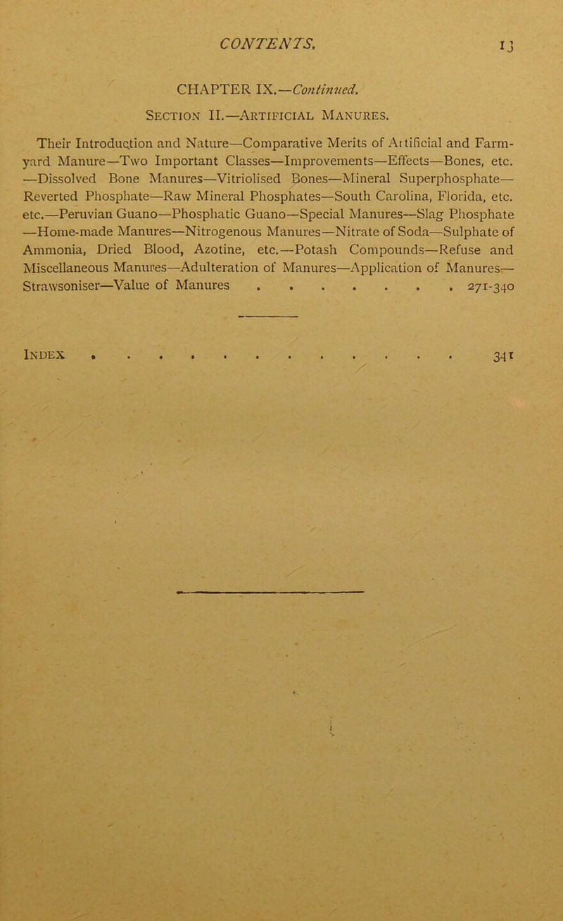 ij CHAPTER IX.—Continued. Section II.—Artificial Manures. Their Introduction and Nature—Comparative Merits of Aitificial and Farm- yard Manure—Two Important Classes—Improvements—Effects—Bones, etc. —Dissolved Bone Manures—Vitriolised Bones—Mineral Superphosphate— Reverted Phosphate—Raw Mineral Phosphates—South Carolina, Florida, etc. etc.—Peruvian Guano—Phosphatic Guano—Special Manures—Slag Phosphate —Home-made Manures—Nitrogenous Manures—Nitrate of Soda—Sulphate of Ammonia, Dried Blood, Azotine, etc.—Potash Compounds—Refuse and Miscellaneous Manures—Adulteration of Manures—Application of Manures— Strawsoniser—Value of Manures 271-340 3-H Index