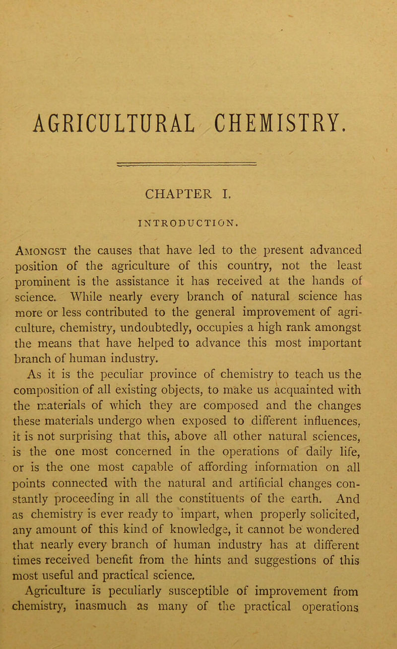 AGRICULTURAL CHEMISTRY. CHAPTER I. INTRODUCTION. Amongst the causes that have led to the present advanced position of the agriculture of this country, not the least prominent is the assistance it has received at the hands of science. While nearly every branch of natural science has more or less contributed to the general improvement of agri- culture, chemistry, undoubtedly, occupies a high rank amongst the means that have helped to advance this most important branch of human industry. As it is the peculiar province of chemistry to teach us the composition of all existing objects, to make us acquainted with the materials of which they are composed and the changes these materials undergo when exposed to different influences, it is not surprising that this, above all other natural sciences, is the one most concerned in the operations of daily life, or is the one most capable of affording information on all points connected with the natural and artificial changes con- stantly proceeding in all the constituents of the earth. And as chemistry is ever ready to impart, when properly solicited, any amount of this kind of knowledge, it cannot be wondered that nearly every branch of human industry has at different times received benefit from the hints and suggestions of this most useful and practical science. Agriculture is peculiarly susceptible of improvement from chemistry, inasmuch as many of the practical operations