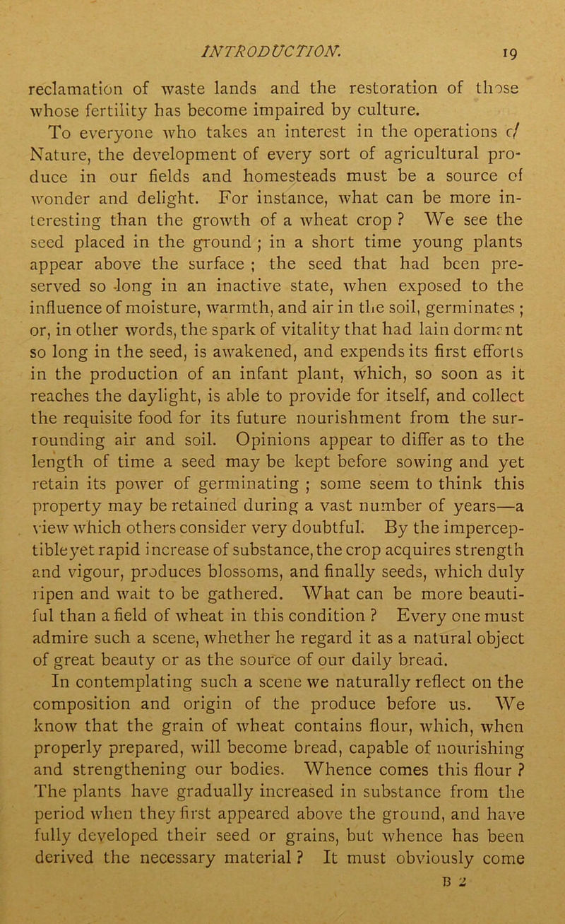 reclamation of waste lands and the restoration of those whose fertility has become impaired by culture. To everyone who takes an interest in the operations c/ Nature, the development of every sort of agricultural pro- duce in our fields and homesteads must be a source of wonder and delight. For instance, what can be more in- teresting than the groAvth of a wheat crop ? We see the seed placed in the ground ; in a short time young plants appear above the surface ; the seed that had been pre- served so -long in an inactive state, when exposed to the influence of moisture, warmth, and air in the soil, germinates ; or, in other words, the spark of vitality that had lain dormrnt so long in the seed, is awakened, and expends its first efforts in the production of an infant plant, which, so soon as it reaches the daylight, is able to provide for itself, and collect the requisite food for its future nourishment from the sur- rounding air and soil. Opinions appear to differ as to the length of time a seed may be kept before sowing and yet retain its power of germinating ; some seem to think this property may be retained during a vast number of years—a view which others consider very doubtful. By the impercep- tible yet rapid increase of substance, the crop acquires strength and vigour, produces blossoms, and finally seeds, which duly ripen and wait to be gathered. What can be more beauti- ful than a field of wheat in this condition ? Every one must admire such a scene, whether he regard it as a natural object of great beauty or as the source of our daily bread. In contemplating such a scene we naturally reflect on the composition and origin of the produce before us. We know that the grain of wheat contains flour, which, when properly prepared, will become bread, capable of nourishing and strengthening our bodies. Whence comes this flour ? The plants have gradually increased in substance from the period when they first appeared above the ground, and have fully developed their seed or grains, but whence has been derived the necessary material ? It must obviously come
