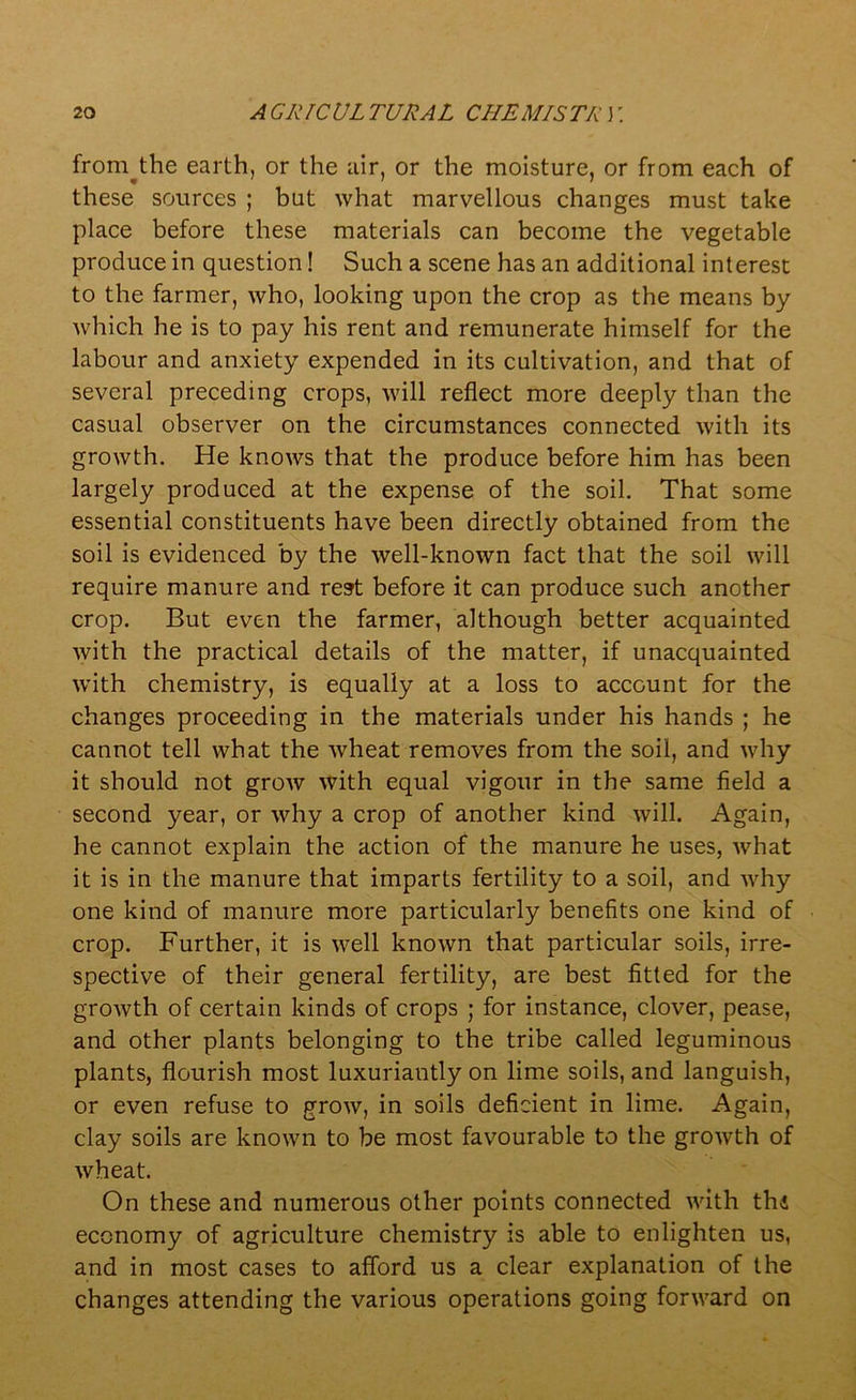 from^the earth, or the air, or the moisture, or from each of these sources ; but what marvellous changes must take place before these materials can become the vegetable produce in question! Such a scene has an additional interest to the farmer, who, looking upon the crop as the means by which he is to pay his rent and remunerate himself for the labour and anxiety expended in its cultivation, and that of several preceding crops, will reflect more deeply than the casual observer on the circumstances connected with its growth. He knows that the produce before him has been largely produced at the expense of the soil. That some essential constituents have been directly obtained from the soil is evidenced by the well-known fact that the soil will require manure and rest before it can produce such another crop. But even the farmer, although better acquainted with the practical details of the matter, if unacquainted with chemistry, is equally at a loss to account for the changes proceeding in the materials under his hands ; he cannot tell what the wheat removes from the soil, and why it should not grow with equal vigour in the same field a second year, or why a crop of another kind will. Again, he cannot explain the action of the manure he uses, what it is in the manure that imparts fertility to a soil, and why one kind of manure more particularly benefits one kind of crop. Further, it is well known that particular soils, irre- spective of their general fertility, are best fitted for the growth of certain kinds of crops ; for instance, clover, pease, and other plants belonging to the tribe called leguminous plants, flourish most luxuriantly on lime soils, and languish, or even refuse to grow, in soils deficient in lime. Again, clay soils are known to be most favourable to the growth of wheat. On these and numerous other points connected with thd economy of agriculture chemistry is able to enlighten us, and in most cases to afford us a clear explanation of the changes attending the various operations going forward on