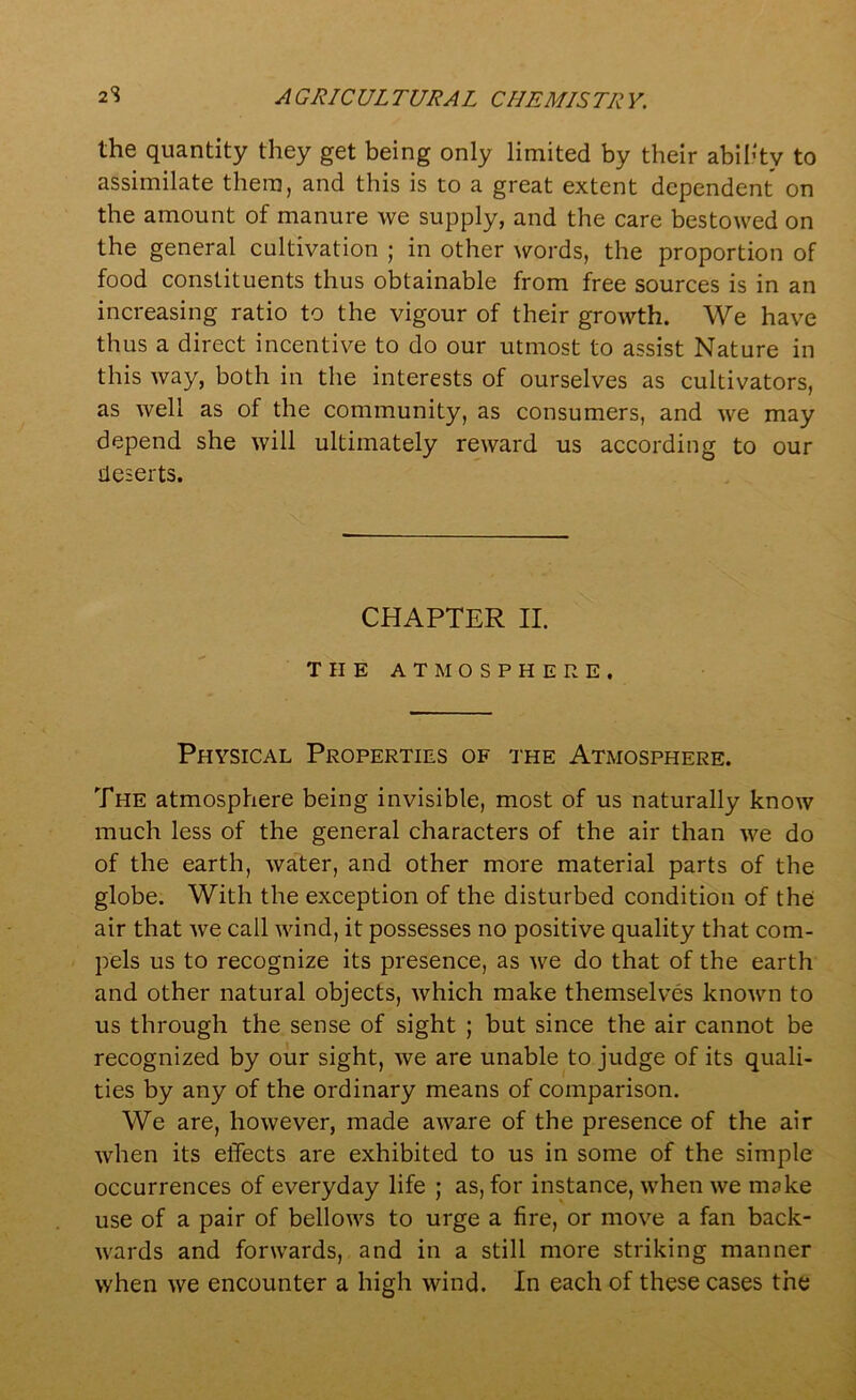 the quantity they get being only limited by their ability to assimilate them, and this is to a great extent dependent on the amount of manure we supply, and the care bestowed on the general cultivation ; in other words, the proportion of food constituents thus obtainable from free sources is in an increasing ratio to the vigour of their growth. We have thus a direct incentive to do our utmost to assist Nature in this way, both in the interests of ourselves as cultivators, as well as of the community, as consumers, and we may depend she will ultimately reward us according to our deserts. CHAPTER II. THE ATMOSPHERE. Physical Properties of the Atmosphere. The atmosphere being invisible, most of us naturally know much less of the general characters of the air than we do of the earth, water, and other more material parts of the globe. With the exception of the disturbed condition of the air that we call wind, it possesses no positive quality that com- pels us to recognize its presence, as we do that of the earth and other natural objects, which make themselves known to us through the sense of sight ; but since the air cannot be recognized by our sight, we are unable to judge of its quali- ties by any of the ordinary means of comparison. We are, however, made aware of the presence of the air when its effects are exhibited to us in some of the simple occurrences of everyday life ; as, for instance, when we make use of a pair of bellows to urge a fire, or move a fan back- wards and forwards, and in a still more striking manner when we encounter a high wind. In each of these cases the