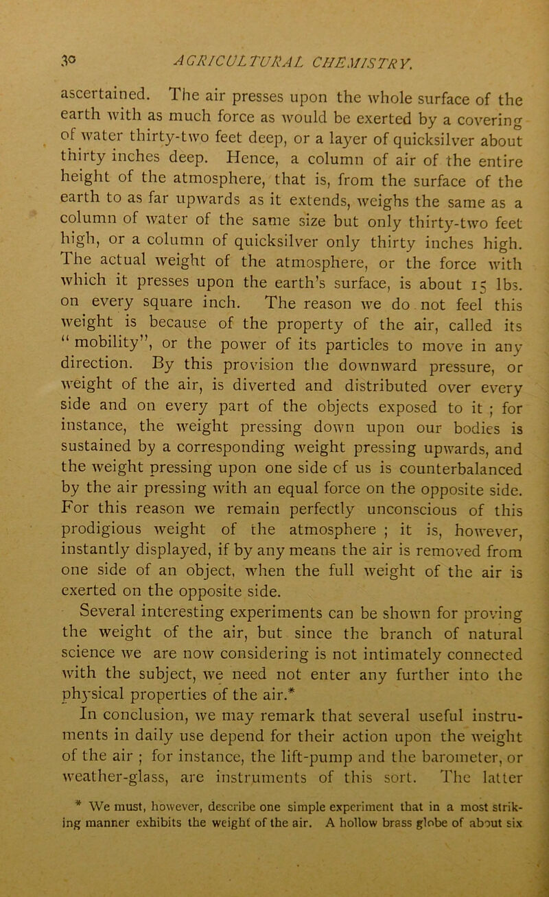 ascertained. The air presses upon the whole surface of the earth with as much force as would be exerted by a covering of water thirty-two feet deep, or a layer of quicksilver about thirty inches deep. Hence, a column of air of the entire height of the atmosphere, that is, from the surface of the eaith to as far upwards as it extends, weighs the same as a column of water of the same size but only thirty-two feet high, or a column of quicksilver only thirty inches high. The actual weight of the atmosphere, or the force with which it presses upon the earth’s surface, is about 15 lbs. on every square inch. The reason we do not feel this weight is because of the property of the air, called its “ mobility”, or the power of its particles to move in any direction. By this provision the downward pressure, or weight of the air, is diverted and distributed over every side and on every part of the objects exposed to it ; for instance, the weight pressing down upon our bodies is sustained by a corresponding weight pressing upwards, and the weight pressing upon one side of us is counterbalanced by the air pressing with an equal force on the opposite side. For this reason we remain perfectly unconscious of this prodigious Aveight of the atmosphere ; it is, however, instantly displayed, if by any means the air is removed from one side of an object, when the full Aveight of the air is exerted on the opposite side. Several interesting experiments can be shown for proving the Aveight of the air, but since the branch of natural science Ave are noAV considering is not intimately connected with the subject, AATe need not enter any further into the physical properties of the air.* In conclusion, Ave may remark that several useful instru- ments in daily use depend for their action upon the Aveight of the air ; for instance, the lift-pump and the barometer, or Aveather-glass, are instruments of this sort. The latter * We must, however, describe one simple experiment that in a most strik- ing manner exhibits the weight' of the air. A hollow brass globe of about six