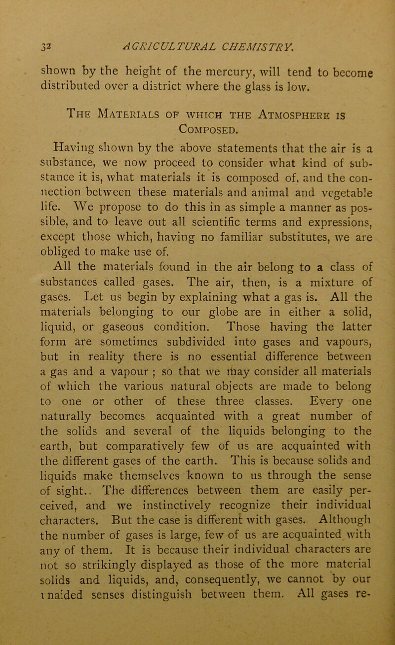 shown by the height of the mercury, will tend to become distributed over a district where the glass is low. The Materials of which the Atmosphere is Composed. Having shown by the above statements that the air is a substance, we now proceed to consider what kind of sub- stance it is, what materials it is composed of, aud the con- nection between these materials and animal and vegetable life. We propose to do this in as simple a manner as pos- sible, and to leave out all scientific terms and expressions, except those which, having no familiar substitutes, we are obliged to make use of. All the materials found in the air belong to a class of substances called gases. The air, then, is a mixture of gases. Let us begin by explaining what a gas is. All the materials belonging to our globe are in either a solid, liquid, or gaseous condition. Those having the latter form are sometimes subdivided into gases and vapours, but in reality there is no essential difference between a gas and a vapour ; so that we may consider all materials of which the various natural objects are made to belong to one or other of these three classes. Every one naturally becomes acquainted with a great number of the solids and several of the liquids belonging to the earth, but comparatively few of us are acquainted with the different gases of the earth. This is because solids and liquids make themselves known to us through the sense of sight.. The differences between them are easily per- ceived, and we instinctively recognize their individual characters. But the case is different with gases. Although the number of gases is large, few of us are acquainted with any of them. It is because their individual characters are not so strikingly displayed as those of the more material solids and liquids, and, consequently, we cannot by our