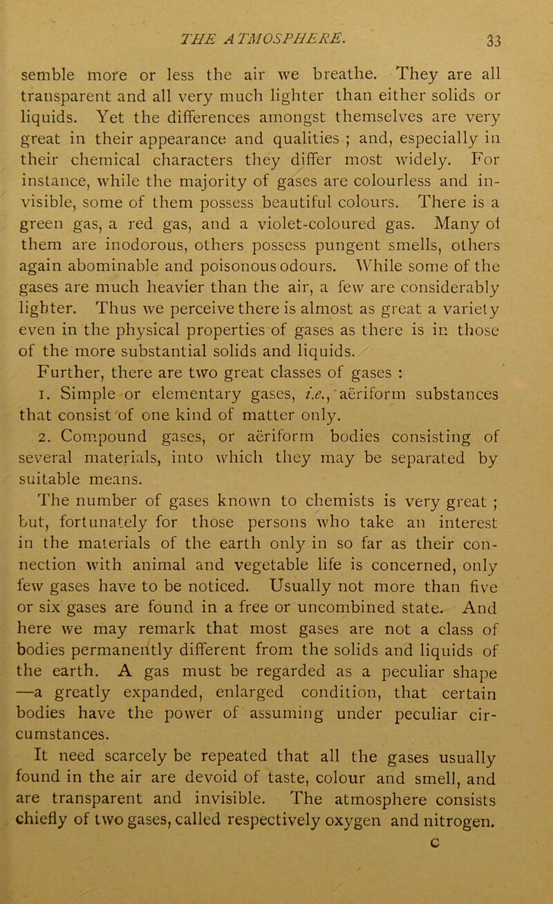 semble more or less the air we breathe. They are all transparent and all very much lighter than either solids or liquids. Yet the differences amongst themselves are very great in their appearance and qualities ; and, especially in their chemical characters they differ most widely. For instance, while the majority of gases are colourless and in- visible, some of them possess beautiful colours. There is a green gas, a red gas, and a violet-coloured gas. Many ol them are inodorous, others possess pungent smells, others again abominable and poisonous odours. While some of the gases are much heavier than the air, a few are considerably lighter. Thus we perceive there is almost as great a variety even in the physical properties of gases as there is in those of the more substantial solids and liquids. Further, there are two great classes of gases : 1. Simple or elementary gases, /.<?., aeriform substances that consist of one kind of matter only. 2. Compound gases, or aeriform bodies consisting of several materials, into which they may be separated by suitable means. The number of gases known to chemists is very great ; but, fortunately for those persons who take an interest in the materials of the earth only in so far as their con- nection with animal and vegetable life is concerned, only few gases have to be noticed. Usually not more than five or six gases are found in a free or uncombined state. And here we may remark that most gases are not a class of bodies permanently different from the solids and liquids of the earth. A gas must be regarded as a peculiar shape —a greatly expanded, enlarged condition, that certain bodies have the power of assuming under peculiar cir- cumstances. It need scarcely be repeated that all the gases usually found in the air are devoid of taste, colour and smell, and are transparent and invisible. The atmosphere consists chiefly of two gases, called respectively oxygen and nitrogen. c