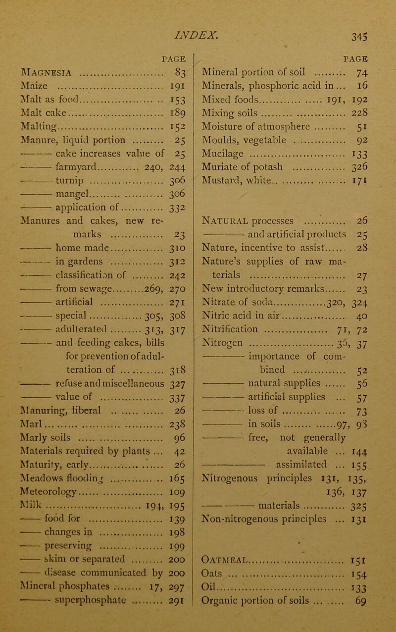 TAGE Magnesia 83 Maize 191 Malt as food .. 153 Malt cake 189 Malting 152 Manure, liquid portion 25 cake increases value of 25 farmyard 240, 244 turnip 306 mangel 306 application of 332 Manures and cakes, new re- marks 23 home made 310 in gardens 312 classification of 242 from sewage 269, 270 artificial 271 special 305, 308 adulterated 313, 317 and feeding cakes, bills for prevention of adul- teration of 318 refuse and miscellaneous 327 — value of 337 Manuring, liberal 26 Marl 238 Marly soils 96 Materials required by plants ... 42 Maturity, early 26 Meadows flooding ... 165 Meteorology 109 Milk 194. 195 food for 139 changes in 198 preserving 199 skim or separated 200 disease communicated by 200 Mineral phosphates 17, 297 superphosphate 291 PAGE Mineral portion of soil 74 Minerals, phosphoric acid in... 16 Mixed foods 191, 192 Mixing soils 228 Moisture of atmosphere 51 Moulds, vegetable 92 Mucilage 133 Muriate of potash 326 Mustard, white 171 Natural processes 26 and artificial products 25 Nature, incentive to assist 28 Nature’s supplies of raw ma- terials 27 New introductory remarks 23 Nitrate of soda 320, 324 Nitric acid in air 40 Nitrification 71, 72 Nitrogen 35, 37 importance of com- bined 52 natural supplies 56 artificial supplies ... 57 loss of 73 in soils 97, 98 1 free, not generally available ... 144 assimilated ... 155 Nitrogenous principles 131, 135, 136, 137 materials 325 Non-nitrogenous principles ... 131 Oatmeal 151 Oats 154 Oil 133 Organic portion of soils ... 69