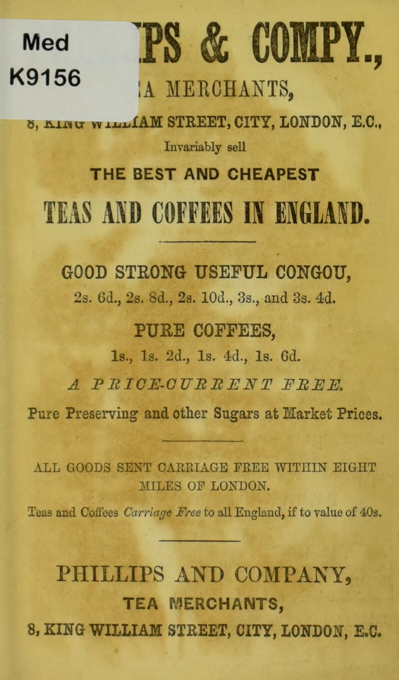 TS & COfflPY., :a merchants, 0, W jLa.^XAM STREET, CITY, LONDON, E.C., Invariably sell THE BEST AND CHEAPEST TEAS AAD COFFEES E EAGIAAD. GOOD STRONG USEFUL CONGOU, 2s. 6d., 2s. 8d., 2s. lOd., 3s,, and 3s. 4d. PURE COFFEES, Is., Is. 2d,, Is. 4d., Is. 6d. A PBICE.CUBBENT FBEE. Pure Preserving and other Sugars at Market Prices. ALL GOODS SENT CAEEIAGB FREE WITHIN EIGHT illLES OP LONDON. Teas and Coffees Carriage Free to aU England, if to value of 40s. PHILLIPS AND COMPANY, TEA MERCHANTS, 8, KING WILLIAM STREET, CITY, LONDON, E.C.