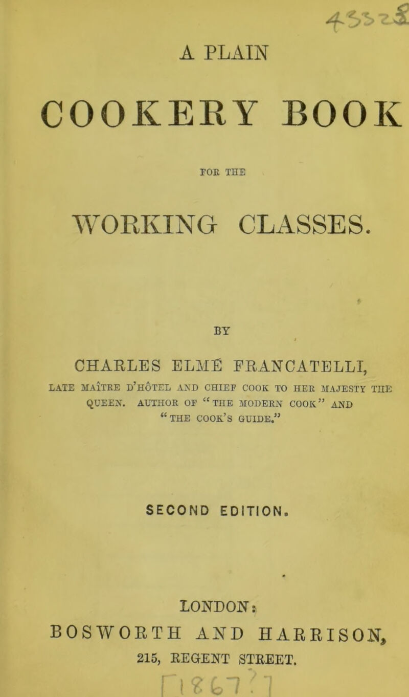 A PLAIN COOKERY BOOK rOE THE WORKING CLASSES. BY CHARLES ELME ERANCATELLI, LATE JIAiTRE d’hoTEL AXD CHIEF COOK TO HER MAJESTY THE QUEEN. AUTHOR OF “THE MODERN COOK” AND “the cook’s guide,” SECOND EDITION. LONDON: BOS WORTH AND HARRISON, 215, REGENT STREET.