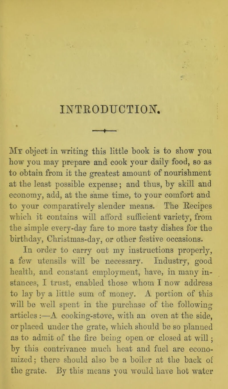 IK'TEODUCTION’. » Mt object in writing this little book is to show you bow you may prepare and cook your daily food, so as to obtain from it the greatest amount of nourishment at the least possible expense; and thus, by skill and economy, add, at the same time, to your comfort and to your comparatively slender means. The Eecipes which it contains will afford sufhcient variety, from the simple every-day fare to more tasty dishes for the birthday, Christmas-day, or other festive occasions. In order to carry out my instructions properly, a few utensils will be necessary. Industry, good health, and constant employment, have, in many in- stances, I trust, enabled those whom I now address to lay by a little sum of money. A portion of this will be well spent in the purchase of the following articles :—A cooking-stove, with an oven at the side, or placed under the grate, which should be so planned as to admit of the fire being open or closed at will; by this contrivance much heat and fuel are econo- mized ; there should also be a boiler at tlie back of the grate. By this means you would have hot water