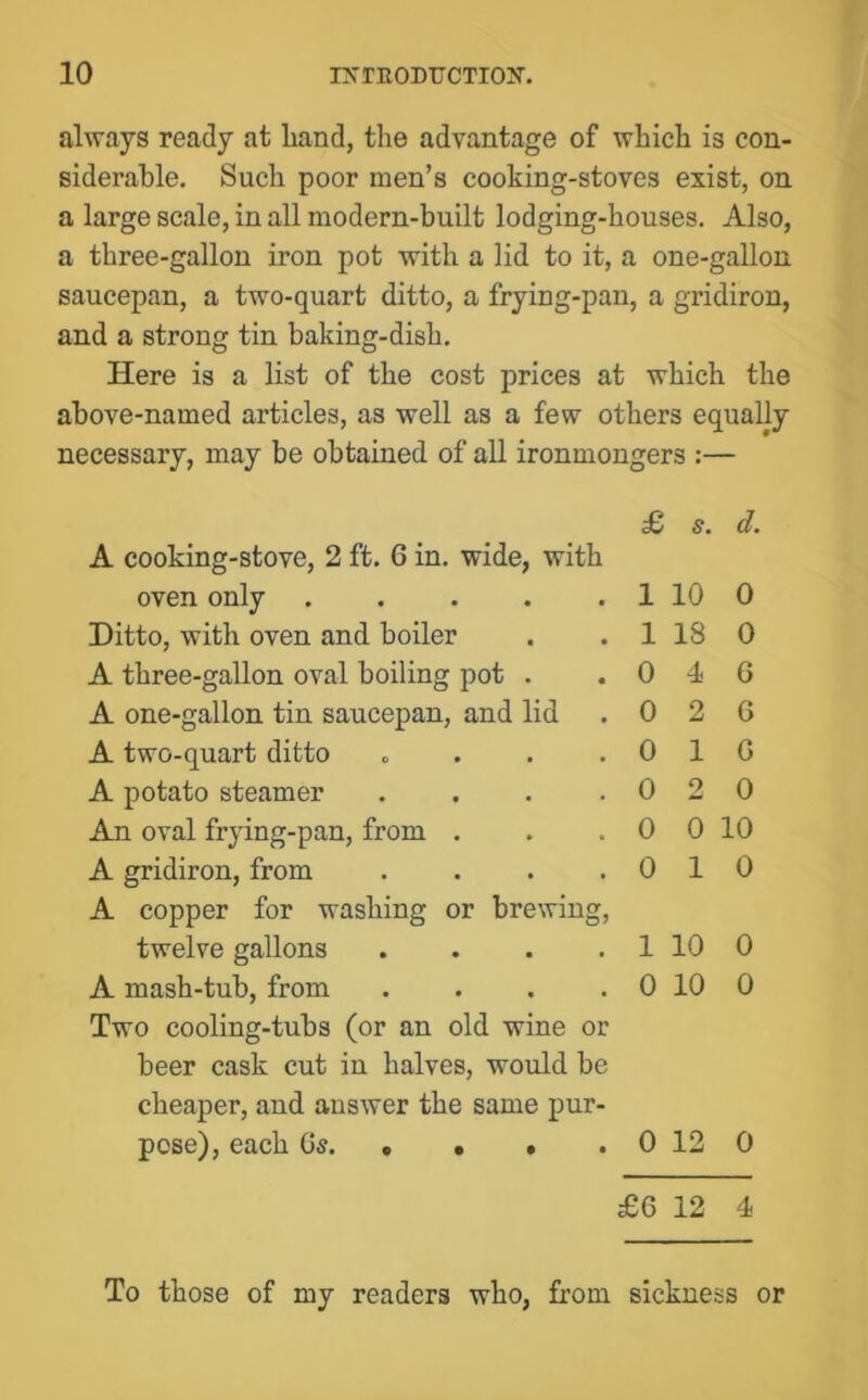 always ready at liand, the advantage of which is con- siderable. Such poor men’s cooking-stoves exist, on a large scale, in all modern-built lodging-houses. Also, a three-gallon iron pot with a lid to it, a one-gallon saucepan, a two-quart ditto, a frying-pan, a gridiron, and a strong tin baking-dish. Here is a list of the cost prices at which the above-named articles, as well as a few others equally necessary, may be obtained of all ironmongers :— A cooking-stove, 2 ft. 6 in. wide, with oven only ..... Ditto, with oven and boiler A three-gallon oval boiling pot . A one-gallon tin saucepan, and lid A two-quart ditto «... A potato steamer .... An oval frying-pan, from . A gridiron, from .... A copper for washing or brewing, twelve gallons .... A mash-tub, from .... Two cooling-tubs (or an old wine or beer cask cut in halves, would be cheaper, and answer the same pur- pose), each Qs £ s. d. 1 10 0 1 18 0 0 4 6 0 2 6 0 16 0 2 0 0 0 10 0 10 1 10 0 0 10 0 0 12 0 £6 12 4 To those of my readers who, from sickness or