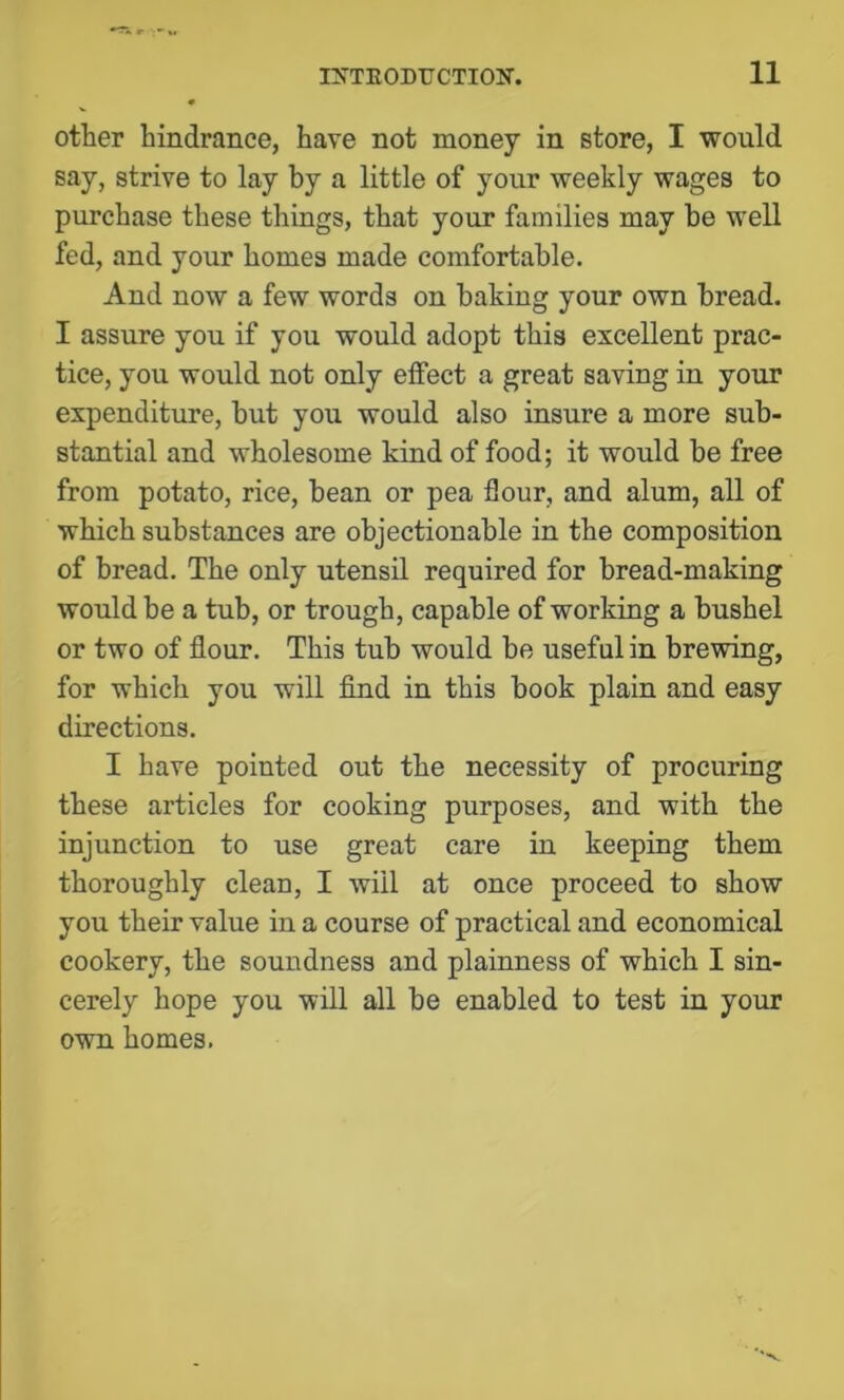 other hindrance, have not money in store, I would say, strive to lay by a little of your weekly wages to purchase these things, that your families may be well fed, and your homes made comfortable. And now a few words on baking your own bread. I assure you if you would adopt this excellent prac- tice, you would not only effect a great saving in your expenditure, but you would also insure a more sub- stantial and wholesome kind of food; it would be free from potato, rice, bean or pea flour, and alum, all of which substances are objectionable in the composition of bread. The only utensil required for bread-making would be a tub, or trough, capable of working a bushel or two of flour. This tub would be useful in brewing, for which you will find in this book plain and easy directions. I have pointed out the necessity of procuring these articles for cooking purposes, and with the injunction to use great care in keeping them thoroughly clean, I will at once proceed to show you their value in a course of practical and economical cookery, the soundness and plainness of which I sin- cerely hope you will all be enabled to test in your own homes.