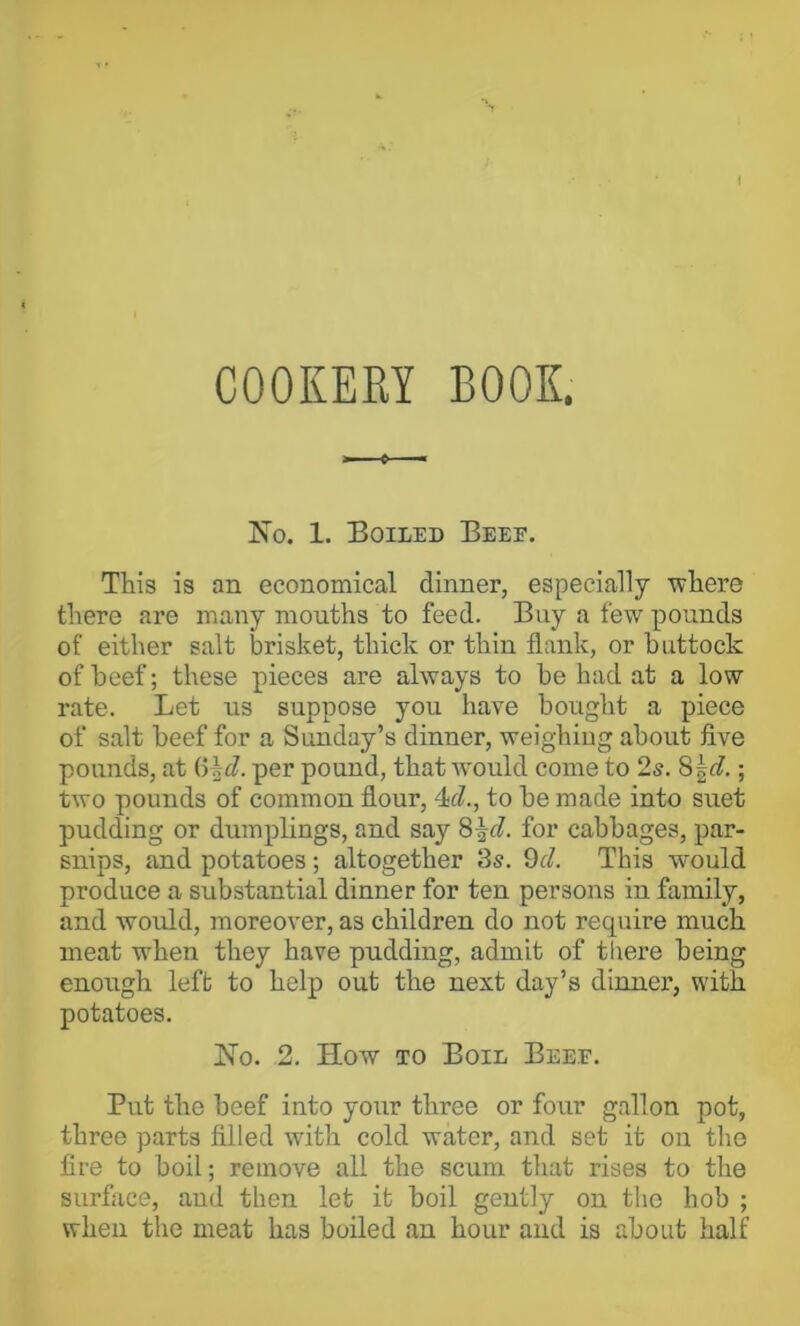 1 COOKERY BOOK. No. 1. Boiled Beee. This is an economical dinner, especially where there are many mouths to feed. Buy a few pounds of either salt brisket, thick or thin flank, or buttock of beef; these pieces are always to be had at a low rate. Let us suppose you have bought a piece of salt beef for a Sunday’s dinner, weighing about five pounds, at (5|J. per pound, that would come to 2s. ; two pounds of common flour, 4(?., to be made into suet pudding or dumplings, and say 8^f?. for cabbages, par- snips, and potatoes; altogether 3s. 9J. This would produce a substantial dinner for ten persons in family, and would, moreover, as children do not require much meat when they have pudding, admit of tiiere being enough left to help out the next day’s dinner, with potatoes. No. 2. How TO Boil Beee. Put the beef into your three or four gallon pot, three parts filled with cold water, and set it on the fire to boil; remove all the scum that rises to the surfiice, and then let it boil gently on the hob ; when the meat has boiled an hour and is about half