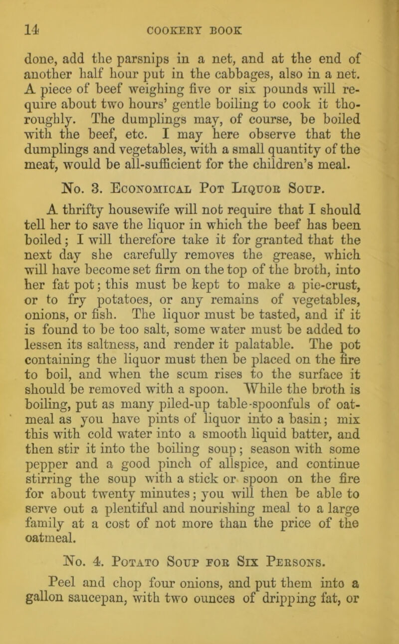 done, add the parsnips in a net, and at the end of another half hour put in the cabbages, also in a net, A piece of beef weighing five or six pounds will re- quire about two hours’ gentle boiling to cook it tho- roughly. The dumplings may, of course, be boiled with the beef, etc. I may here observe that the dumplings and vegetables, with a small quantity of the meat, would be all-sufficient for the children’s meal. No. 3. Economical Pot Liquor Soup. A thrifty housewife will not require that I should tell her to save the liquor in which the beef has been boiled; I will therefore take it for granted that the next day she carefully removes the grease, which will have become set firm on the top of the broth, into her fat pot; this must be kept to make a pie-crust, or to fry potatoes, or any remains of vegetables, onions, or fish. The liquor must be tasted, and if it is found to be too salt, some water must be added to lessen its saltness, and render it palatable. The pot containing the liquor must then be placed on the fire to boil, and when the scum rises to the surface it should be removed with a spoon. While the broth is boiling, put as many piled-up table-spoonfuls of oat- meal as you have pints of liquor into a basin; mix this with cold water into a smooth liquid batter, aud then stir it into the boiling soup; season with some pepper and a good pinch of allspice, and continue stirring the soup with a stick or spoon on the fire for about twenty minutes; you will then be able to serve out a plentiful and nourishing meal to a large family at a cost of not more than the price of the oatmeal. No. 4. Potato Soup foe Six Persons. Peel and chop four onions, and put them into a gallon saucepan, with two ounces of dripping fat, or