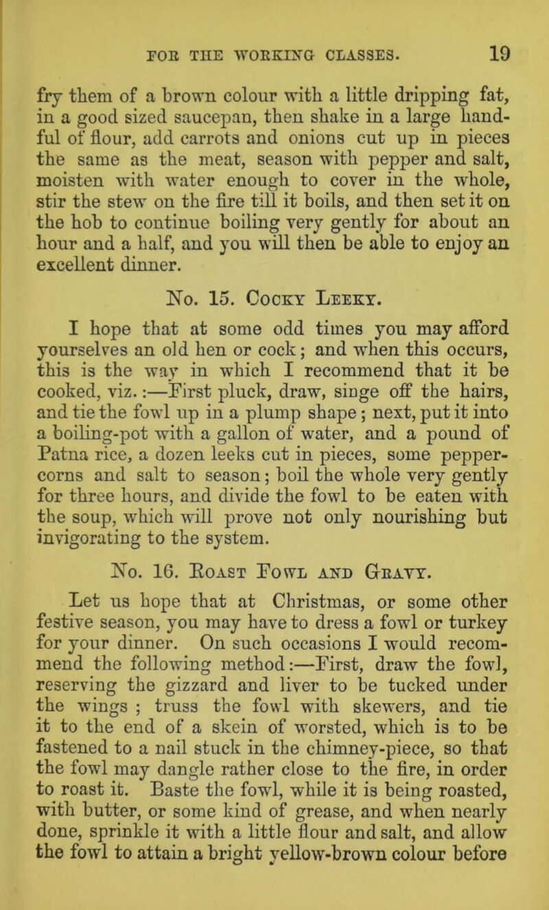 fry them of a brown colour with a little dripping fat, in a good sized saucepan, then shake in a large hand- ful of flour, add carrots and onions cut up in pieces the same as the meat, season with pepper and salt, moisten with water enough to cover in the whole, stir the stew on the Are till it boils, and then set it on the hob to continue boiling very gently for about an hour and a half, and you will then be able to enjoy an excellent dinner. No. 15. Cocky Leekt. I hope that at some odd times you may afford yourselves an old hen or cock; and when this occurs, this is the way in which I recommend that it be cooked, viz.:—Pirst pluck, draw, singe off the hairs, and tie the fowl up in a plump shape ; next, put it into a boiling-pot with a gallon of water, and a pound of Patna rice, a dozen leeks cut in pieces, some pepper- corns and salt to season; bofl. the whole very gently for three hours, and divide the fowl to be eaten with the soup, which will prove not only nourishing but invigorating to the system. No. 16. Eoast Powl and Geavy. Let us hope that at Christmas, or some other festive season, you may have to dress a fowl or turkey for your dinner. On such occasions I would recom- mend the following method:—First, draw the fowl, reserving the gizzard and liver to be tucked under the wings ; truss the fowl with skewers, and tie it to the end of a skein of worsted, which is to be fastened to a nail stuck in the chimney-piece, so that the fowl may dangle rather close to the Are, in order to roast it. Baste the fowl, while it is being roasted, with butter, or some kind of grease, and when nearly done, sprinkle it with a little flour and salt, and allow the fowl to attain a bright vellow-brown colour before