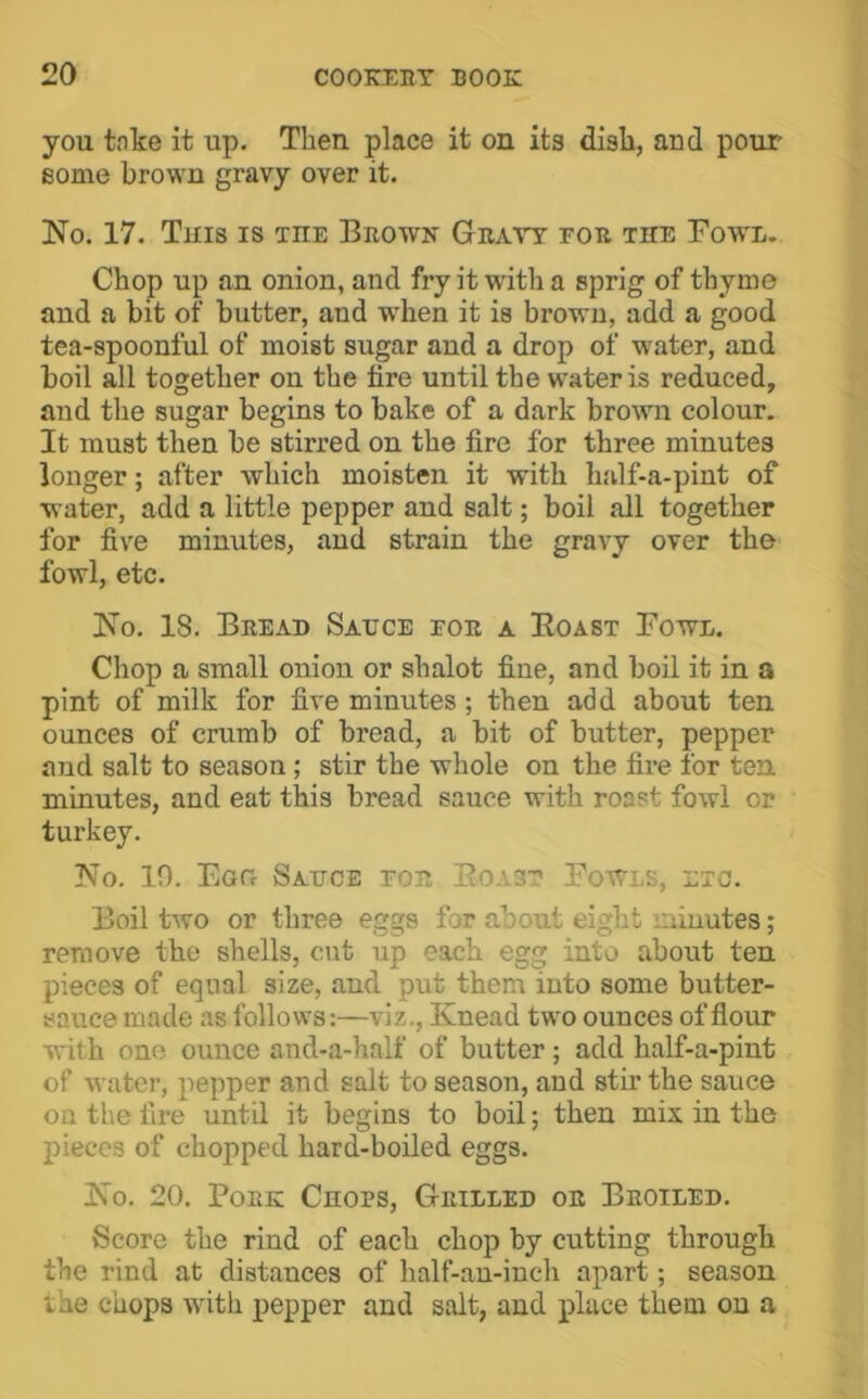 you tnke it up. Then place it on its dish, and pour some brown gravy over it. No. 17. Tuis IS THE Brown Gravy for the Fowl. Chop up an onion, and fry it with a sprig of thyme and a bit of butter, and when it is brown, add a good tea-spoonful of moist sugar and a drop of wnter, and boil ail together on the lire until the water is reduced, and the sugar begins to bake of a dark brown colour. It must then be stirred on the fire for three minutes longer; after which moisten it with half-a-pint of water, add a little pepper and salt; boil all together for five minutes, and strain the gravy over the fowl, etc. No. 18. Bread Sauce for a Boast Fowl. Chop a small onion or shalot fine, and boil it in a pint of milk for five minutes; then add about ten ounces of crumb of bread, a bit of butter, pepper and salt to season; stir the whole on the fire for ten minutes, and eat this bread sauce with roast fowl or turkey. No. 10. Egg Sauce for Boast Fowls, etc. Boil two or three eggs for about eight minutes; remove the shells, cut up each egg into about ten pieces of equal size, and put them into some butter- sauce made as follows:—viz.. Knead two ounces of flour with one ounce and-a-half of butter; add half-a-piut of water, pepper and salt to season, and stir the sauce on the fire until it begins to boil; then mix in the pieces of chopped hard-boiled eggs. No. 20. Pork Chops, Grilled or Broiled. Score the rind of each chop by cutting through the rind at distances of half-an-inch apart; season the chops with pepper and salt, and place them on a