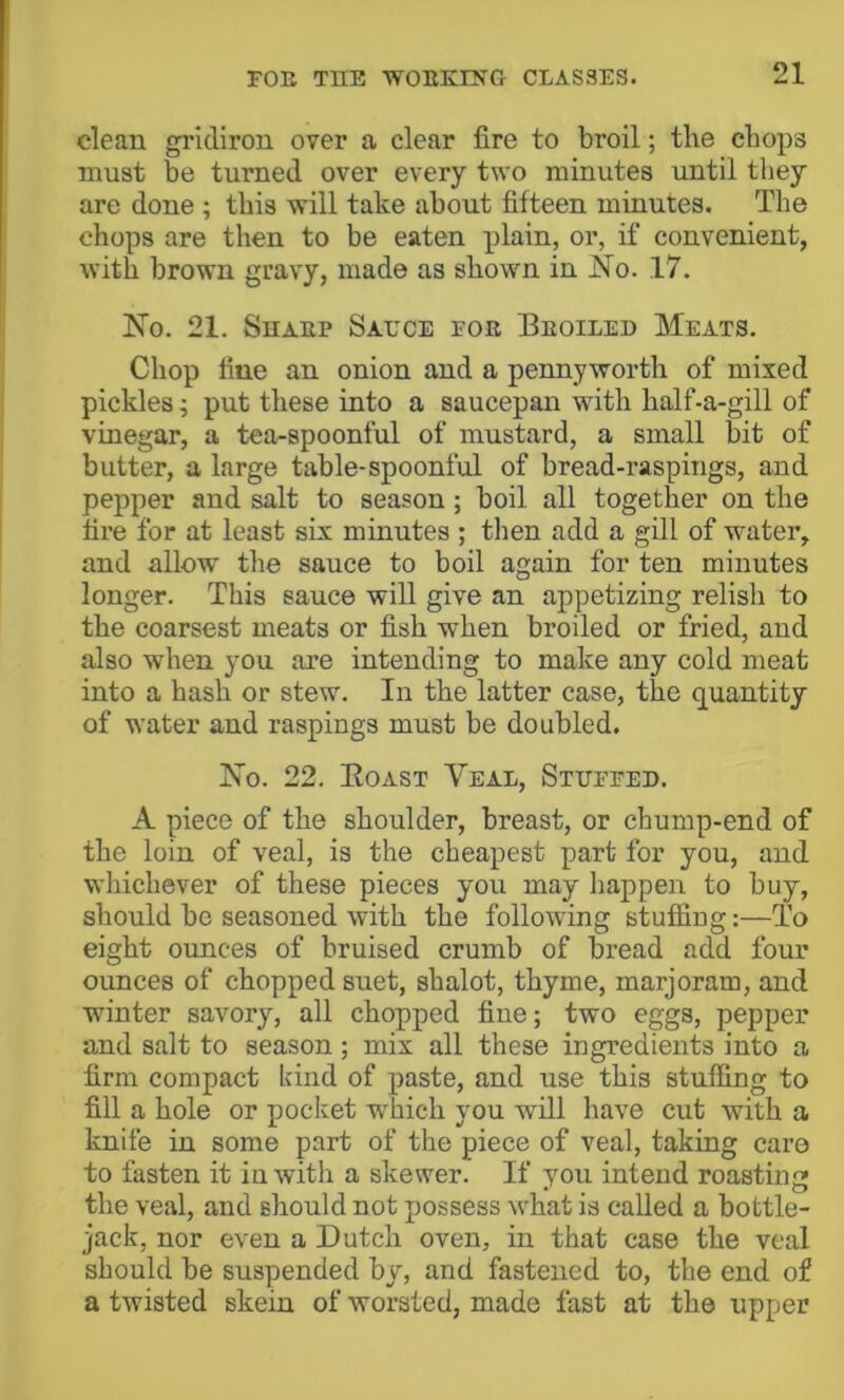 clean gridiron over a clear fire to broil; the chops must be turned over every two minutes until they are done; this will take about fifteen minutes. The chops are then to be eaten plain, or, if convenient, with brown gravy, made as shown in J!^o. 17. IS’o. 21. Sharp Saece for Broiled Meats. Chop fine an onion and a pennyworth of mixed pickles; put these into a saucepan with half-a-gill of vinegar, a tea-spoonful of mustard, a small bit of butter, a large table-spoonful of bread-raspings, and pepper and salt to season; boil all together on the fire for at least six minutes ; tlien add a gill of water, and allow the sauce to boil again for ten minutes longer. This sauce will give an appetizing relish to the coarsest meats or fish when broiled or fried, and also when you are intending to make any cold meat into a hash or stew. In the latter case, the q^uantity of water and raspings must be doubled. Xo. 22. Eoast Veal, Stuffed. A piece of the shoulder, breast, or chump-end of the loin of veal, is the cheapest part for you, and whichever of these pieces you may liappen to buy, should be seasoned with the following stuffing:—To eight oimces of bruised crumb of bread add four ounces of chopped suet, shalot, thyme, marjoram, and winter savory, all chopped fiue; two eggs, pepper and salt to season ; mix all these ingredients into a firm compact kind of paste, and use this stufiing to fill a hole or pocket which you will have cut with a knife in some part of the piece of veal, taking cai’o to fasten it in with a skewer. If you intend roasting the veal, and should not possess what is called a bottle- jack, nor even a Dutch oven, in that case the veal should be suspended by, and fastened to, the end of a twisted skein of worsted, made fast at the upper