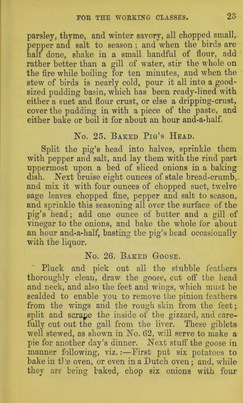 parsley, thyme, and winter savory, all chopped small, pepper and salt to season; and when the birds are half done, shake in a small handful of flour, add rather better than a gill of water, stir the whole on the fire while boiling for ten minutes, and when the stew of birds is nearly cold, pour it all into a good- sized pudding basin, which has been ready-lined with either a suet and flour crust, or else a dripping-crust, cover the pudding in with a piece of the paste, and either bake or boil it for about an hour and-a-half. No. 25. Baked Pig’s Head. Split the pig’s head into halves, sprinkle them with pepper and salt, and lay them with the rind part uppermost upon a bed of sliced onions in a baking dish. Next bruise eight ounces of stale bread-crumb,, and mix it with four ounces of chopped suet, twelve sage leaves chopped fine, pepper and salt to season, and sprinkle this seasoning all over the surface of the pig’s head; add one ounce of butter and a gill of vinegar to the onions, and bake the whole for about an hour and-a-half, basting the pig’s head occasionally with the liquor. No. 26. Baked Goose. Pluck and pick out all the stubble feathers thoroughly clean, draw the goose, cut off the head and neck, and also the feet and wings, which must be scalded to enable you to remove the pinion feathers from the wings and the rough skin from the feet split and scrape the inside of the gizzard, and care- fully cut out the gall from the liver. These gibleta well stewed, as shown in No. 62, will serve to make a pie for another day’s dinner. Next stuff the goose in manner following, viz.:—First put six potatoes to bake in tl’.e oven, or even in a Dutch oven; and, while they are being baked, chop six onions with four