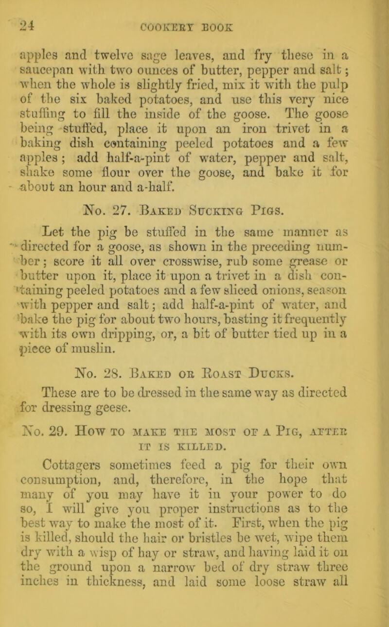 apples and twelve sage leaves, and fry these in a saucepan with two ounces of butter, pepper and salt; when the whole is slightly fried, mix it with the pulp of the six baked potatoes, and use this very nice stufling to fill the inside of the goose. The goose being -stufied, place it upon an iron trivet in a baking dish containing peeled potatoes and a few apples; add half-a-piut of water, pepper and salt, shake some flour over the goose, and bake it for - about an ho\ir and a-half. No. 27. Baked Suckikg Pigs. Let the pig be stufied in the same manner as '•‘'directed for a goose, as shown in the preceding num- ber ; score it all over crosswise, rub some grease or butter upon it, place it upon a trivet in a dish con- •taining peeled potatoes and a few sliced onions, season 'with pepper and salt; add half-a-pint of water, and *bake the pig for about twm hours, basting it frequently with its own dripping, or, a bit of butter tied up in a piece of muslin. No. 28. Baked oe Eoast Ducks. These are to be dressed in the same way as directed for dressing geese. No. 29. How TO MAKE THE MOST OE A PiG, AETEE IT IS KILLED. Cottagers sometimes feed a pig for their own consumption, and, therefore, in the hope that many of you may have it in your power to do so, I •v\’ill give you proper instructions as to the best -way to make the most of it. Pirst, when the pig is killed, should the hair or bristles be wet, wipe them dry Avith a wisp of hay or straw, and having laid it on the ground upon a narroAV bed of dry straw three inches in thickness, and laid some loose straw all