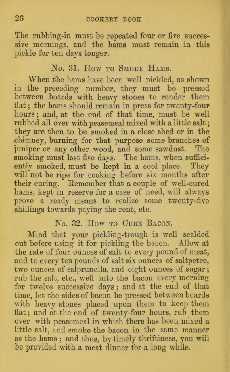 The rubbing-in must be repeated four or five succes- sive mornings, and the hams must remain in this pickle for ten days longer. No. 31. How TO Smoke Hams. When the hams have been well pickled, as shown in the preceding number, they must be pressed between boards with heavy stones to render them flat; the hams should remain in press for twenty-four hours; and, at the end of that time, must be well rubbed all over with peasemeal mixed with a little salt; they are then to be smoked in a close shed or in the chimney, burning for that purpose some branches of juniper or any other wood, and some sawdust. The smoking must last five days. The hams, when suffici- ently smoked, must be kept in a cool place. They will not be ripe for cooking before six months after their curing. Eemember that a couple of well-cured hams, kept in reserve for a case of need, will always prove a ready means to realize some twenty-five shillings towards paying the rent, etc. No. 32. How TO Cube Bacon. Mind that your pickling-trough is well scalded out before using it for pickling the bacon. Allow at the rate of four ounces of salt to every pound of meat, and to every ten pounds of salt six ounces of saltpetre, two ounces of salprunella, and eight ounces of sugar; rub the salt, etc., well into the bacon every morning for twelve successive days ; and at the end of that time, let the sides of bacon be pressed between boards with heavy stones placed upon them to keep them flat; and at the end of twenty-four hours, rub them over with peasemeal in which there has been mixed a little salt, and smoke the bacon in the same manner as the hams ; and thus, by timely thriftiness, you will be provided with a meat dinner for a long while.