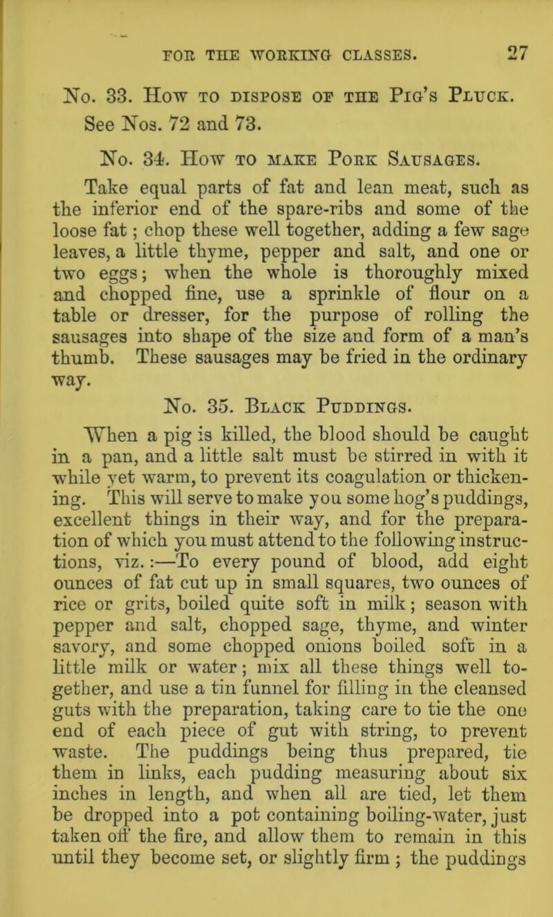 No. 33. How TO DISPOSE or the Pio’s Pluck. See Nos. 72 and 73. No. 34. How TO MAKE Pork Sausages. Take equal parts of fat and lean meat, such as the inferior end of the spare-ribs and some of the loose fat; chop these well together, adding a few sage leaves, a little thyme, pepper and salt, and one or two eggs; when the whole is thoroughly mixed and chopped fine, use a sprinkle of flour on a table or dresser, for the purpose of rolling the sausages into shape of the size and form of a man’s thumb. These sausages may be fried in the ordinary way. No. 35. Black Puddings. When a pig is killed, the blood should be caught in a pan, and a little salt must be stirred in with it while yet warm, to prevent its coagulation or thicken- ing. This will serve to make you some hog’s puddings, excellent things in their way, and for the prepara- tion of which you must attend to the following instruc- tions, viz.:—To every pound of blood, add eight ounces of fat cut up in small squares, two ounces of rice or grits, boiled quite soft in milk; season with pepper and salt, chopped sage, thyme, and winter savory, and some chopped onions boiled soft in a little milk or water; mix all these things well to- gether, and use a tin funnel for filling in the cleansed guts with the preparation, taking care to tie the one end of each piece of gut with string, to prevent waste. The puddings being thus prepared, tie them in links, each pudding measuring about six inches in length, and when all are tied, let them be dropped into a pot containing boiling-water, just taken oil' the firo, and allow them to remain in this until they become set, or slightly firm ; the puddings