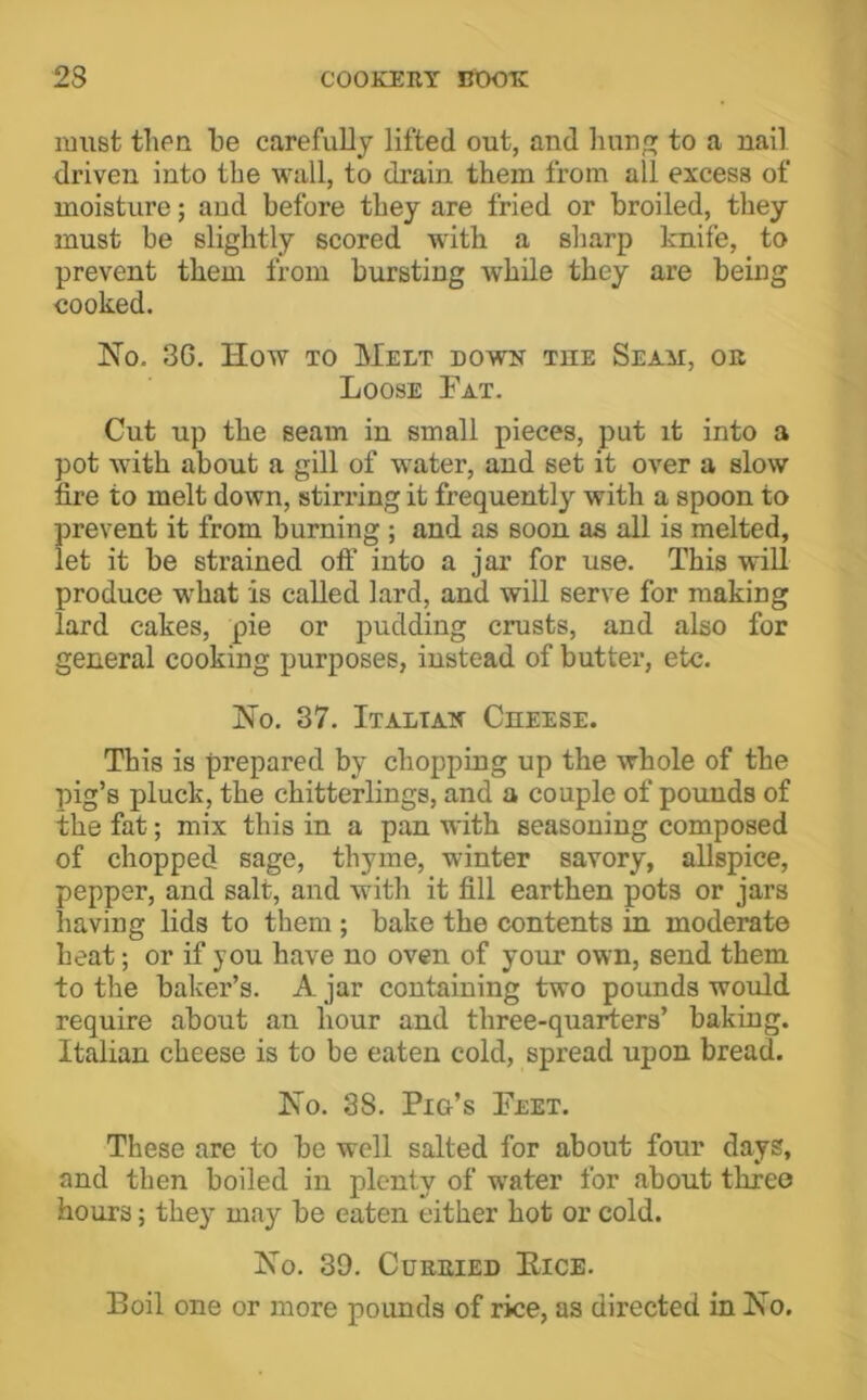 nmst then be carefully lifted out, and bun to a nail driven into the wall, to drain them from all excess of moisture; aud before they are fried or broiled, they must be slightly scored with a sharp knife, to prevent them from bursting while they are being cooked. No. 3G. How TO Melt down the Seam, or Loose Fat. Cut up the seam in small pieces, put it into a pot Avith about a gill of water, and set it over a slow fire to melt down, stirring it frequently with a spoon to prevent it from burning ; and as soon as all is melted, let it be strained oft’ into a jar for use. This will produce what is called lard, and will serve for making lard cakes, pie or pudding crusts, and also for general cooking purposes, instead of butter, etc. No. 37. Italtak CnEESE. This is prepared by chopping up the whole of the pig’s pluck, the chitterlings, and a couple of pounds of the fat; mix this in a pan with seasoning composed of chopped sage, thyme, winter savory, allspice, pepper, and salt, and with it fill earthen pots or jars having lids to them ; bake the contents in moderate heat; or if you have no oven of your own, send them to the baker’s. A jar containing two pounds would require about an hour and three-quarters’ baking. Italian cheese is to be eaten cold, spread upon bread. No. 38. Pig’s Feet. These are to be well salted for about four days, and then boiled in plenty of water for about three hours; they’ may be eaten either hot or cold. No. 39. Curried Eice. Boil one or more pounds of rice, as directed in No.