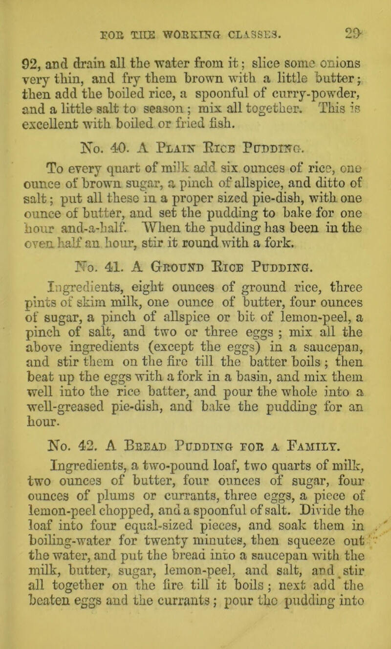 EOE Tlllja WOEK'^G CLiSSE3. 29- 92, and drain all the vrater from it; slice some onions very thin, and fry them brown with a little butter; then add the boiled rice, a spoonful of curry-powder, and a little salt to season; mix all together. This is excellent with boiled or fried fish. Ko. 40. A Plain Eice Pedding. To every quart of milk add six ounces of rice, ono ounce of brown sugar, a pinch of allspice, and ditto of salt; put all these in a proper sized pie-dish, with one ounce of butter, and set the pudding to babe for one hour and-a-half. When the pudding has been in the oven half an hour, stir it round with a fork. No. 41. A Geoend Eice PEnniNG. Ingredients, eight ounces of ground rice, three pints of skim milk, one ounce of butter, four ounces of sugar, a pinch of allspice or bit of lemon-peel, a pinch of salt, and two or three eggs ; mix all the above ingredients (except the eggs) in a saucepan, and stir them on the fire till the batter boils ; then beat up the eggs with a fork in a basin, and mix them well into the rice batter, and pour the whole into a well-greased pie-dish, and bake the pudding for an hour. No. 42. A Beead Pedding foe a Family. Ingredients, a two-pound loaf, two quarts of milk, two ounces of butter, four ounces of sugar, four ounces of plums or currants, three eggs, a piece of lemon-peel chopped, and a spoonful of salt. Divide the loaf into four equal-sized pieces, and soak them in boihng-water for twenty minutes, then squeeze out' the water, and put the bread into a saucepan wdth the milk, butter, sugar, lemon-peel, and salt, an d^ stir all together on the fire till it boils ; next add the beaten eggs and the currants; pour the pudding into