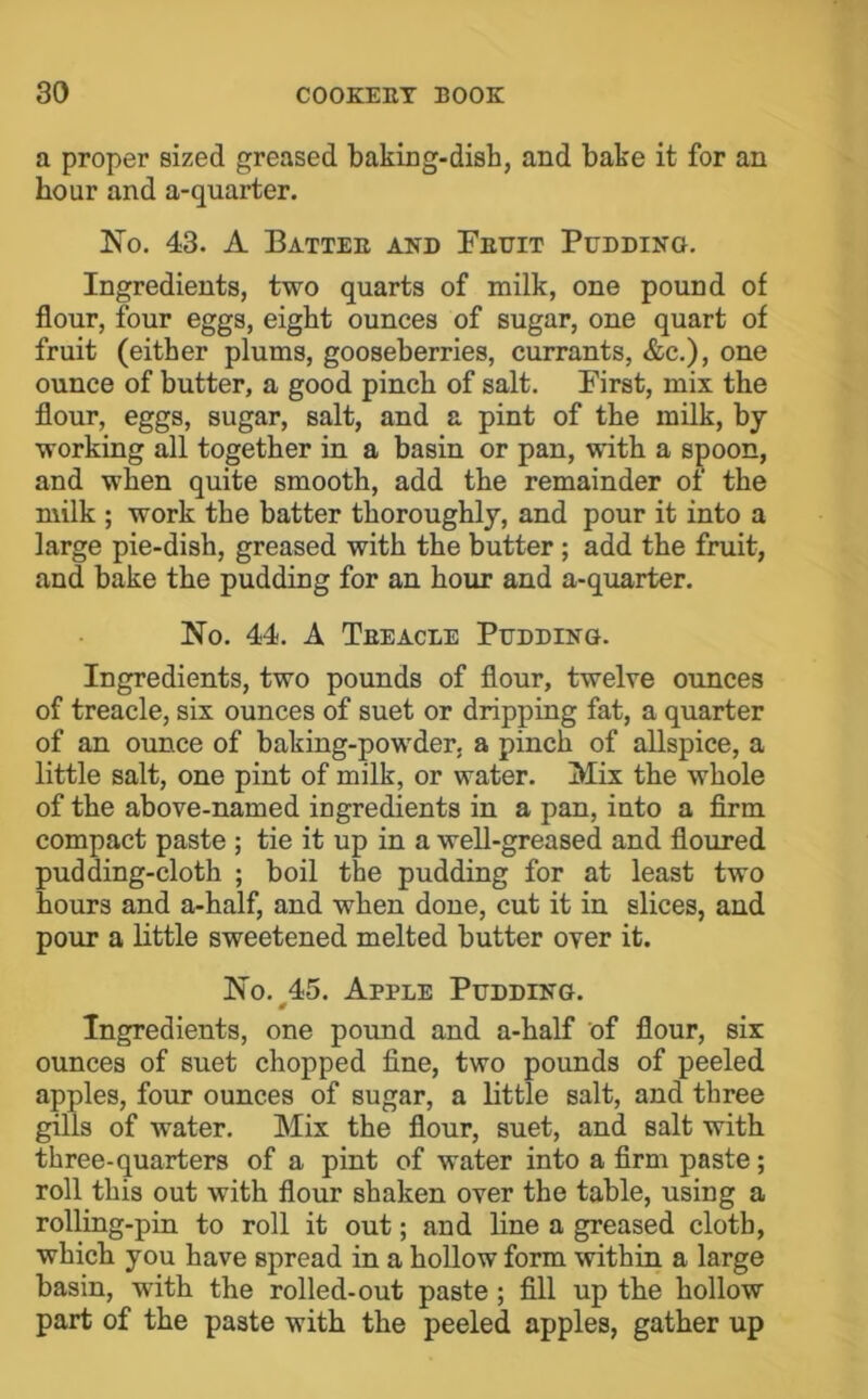 a proper sized greased baking-dish, and bake it for an hour and a-quarter. No. 43. A Battee and Feuit Pudding. Ingredients, two quarts of milk, one pound of flour, four eggs, eight ounces of sugar, one quart of fruit (either plums, gooseberries, currants, &c.), one ounce of butter, a good pinch of salt. First, mix the flour, eggs, sugar, salt, and a pint of the milk, by working all together in a basin or pan, with a spoon, and when quite smooth, add the remainder of the milk ; work the batter thoroughly, and pour it into a large pie-dish, greased with the butter; add the fruit, and bake the pudding for an hour and a-quarter. No. 44. A Teeacle Pudding. Ingredients, two pounds of flour, twelve ounces of treacle, six ounces of suet or dripping fat, a quarter of an ounce of baking-powder, a pinch of allspice, a little salt, one pint of milk, or water. Mix the whole of the above-named ingredients in a pan, into a firm compact paste ; tie it up in a well-greased and floured pudding-cloth ; boil the pudding for at least two hours and a-half, and when done, cut it in slices, and pour a little sweetened melted butter over it. No. 45. Apple Pudding. 0 Ingredients, one pound and a-half of flour, sir ounces of suet chopped fine, two pounds of peeled apples, four ounces of sugar, a little salt, and three gills of water. Mix the flour, suet, and salt with three-quarters of a pint of water into a firm paste; roll this out with flour shaken over the table, using a rolling-pin to roll it out; and line a greased cloth, which you have spread in a hollow form within a large basin, with the rolled-out paste; fill up the hollow part of the paste with the peeled apples, gather up