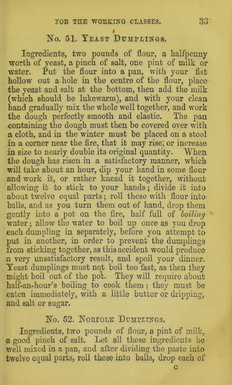 t No. 51. Yeast Dumpliitgs. Ingredients, two pounds of flour, a halfpenny worth of yeast, a pinch of salt, one pint of milk or water. Put the flour into a pan, with your fist hollow out a hole in the centre of the flour, place the yeast and salt at the bottom, then add the milk (which should be lukewarm), and with your clean hand gradually mix the whole well together, and work the dough perfectly smooth and elastic. The pan containing the dough must then be covered over with a cloth, and in the winter must be placed on a stool in a corner near the fire, that it may rise; or increase in size to nearly double its original quantity. When the dough has risen in a satisfactory manner, which will take about an hour, dip your hand in some flour and work it, or rather knead it together, without allowing it to stick to your hands; divide it into about twelve equal parts; roll these with flour into balls, and as you turn them out of hand, drop them gently into a pot on the fire, half full of hoiling water; allow the water to boil up once as you drop each dumpling in separately, before you attempt to put in another, in order to prevent the dumplings from sticking together, as this accident would produce a very unsatisfactory result, and spoil your dinner. Yeast dumplings must not boil too fast, as then they might boil out of the poV They will require about half-an-hour’s boiling to cook them; they must be eaten immediately, with a little butter or dripping, and salt or sugar. No. 52. Noeeolk Dumplii;gs. Ingredients, two pounds of flour, a pint of milk, a good pinch of salt. Let all these ingredients be well mixed in a pan. and after dividing the paste into twelve equal parts, roll these into balls, drop each of c