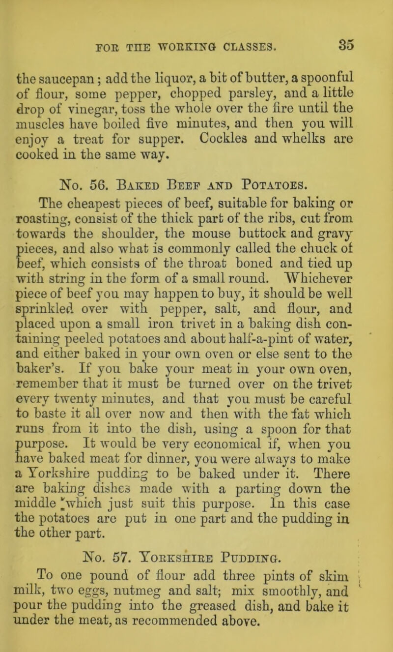 the saucepan; add the liquor, a hit of butter, a spoonful of flour, some pepper, chopped parsley, and a little drop of vinegar, toss the whole over the fire until the muscles have boiled five minutes, and then you will enjoy a treat for supper. Cockles and whelks are cooked in the same way. No. 56. Eaked Beef and Potatoes. The cheapest pieces of beef, suitable for baking or roasting, consist of the thick part of the ribs, cut from towards the shoulder, the mouse buttock and gravy pieces, and also what is commonly called the chuck of beef, which consists of the throat boned and tied up with string in the form of a small round. Whichever piece of beef you may happen to buy, it should be well sprinkled over with pepper, salt, and flour, and placed upon a small iron trivet in a baking dish con- taining peeled potatoes and about half-a-pint of water, and either baked in your own oven or else sent to the baker’s. If you bake your meat in your own oven, remember that it must be turned over on the trivet every twenty minutes, and that you must be careful to baste it all over now and then with the fat which runs from it into the dish, using a spoon for that purpose. It would be very economical if, when you have baked meat for dinner, you were always to make a Torkshire pudding to be baked under it. There are baking dishes made with a parting down the middle which just suit this purpose. In this case the potatoes are put in one part and tho pudding in the other part. No. 57. ToEKsniEE Pudding. To one pound of flour add three pints of skim milk, two eggs, nutmeg and salt; mix smoothly, and pour the pudding into the greased dish, and bake it under the meat, as recommended above.