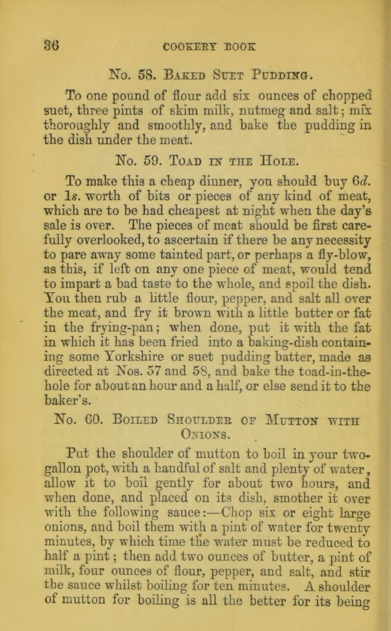 I5’o. 58. Baked Suet Pudding. To one pound of flour add six ounces of chopped suet, three pints of skim milic, nutmeg and salt; mfx thoroughly and smoothly, and bake the pudding in the dish under the meat. No. 59. Toad in the Hole. To make this a cheap dinner, you should buy 6c?. or Is. worth of bits or pieces of any kind of meat, which are to be had cheapest at night when the day’s sale is over. The pieces of meat should be first care- fully overlooked, to ascertain if there be any necessity to pare away some tainted part, or perhaps a fly-blow, as this, if left on any one piece of meat, would tend to impart a bad taste to the whole, and spoil the dish. Ton then rub a little flour, pepper, and salt all over the meat, and fry it brown with a little butter or fat in the frying-pan; when done, put it with the fat in which it has been fried into a baking-dish contain- ing some Yorkshire or suet pudding batter, made as directed at Nos. 57 and 58, and bake the toad-in-the- hole for about an hour and a half, or else send it to the baker’s. No. GO. Boiled Shoulder of Mutton with Onions. Put the shoulder of mutton to boil in your two- gallon pot, with a handful of salt and plenty of water, allow it to boil gently for about two hours, and when done, and placed on its dish, smother it over with the following sauce:—Chop six or eight large onions, and boil them with a pint of water for twenty minutes, by which time the water must be reduced to half a pint; then add two ounces of butter, a pint of milk, four ounces of flour, pepper, and salt, and stir the sauce whilst boiling for ten minutes. A shoulder of mutton for boiling is all the better for its being