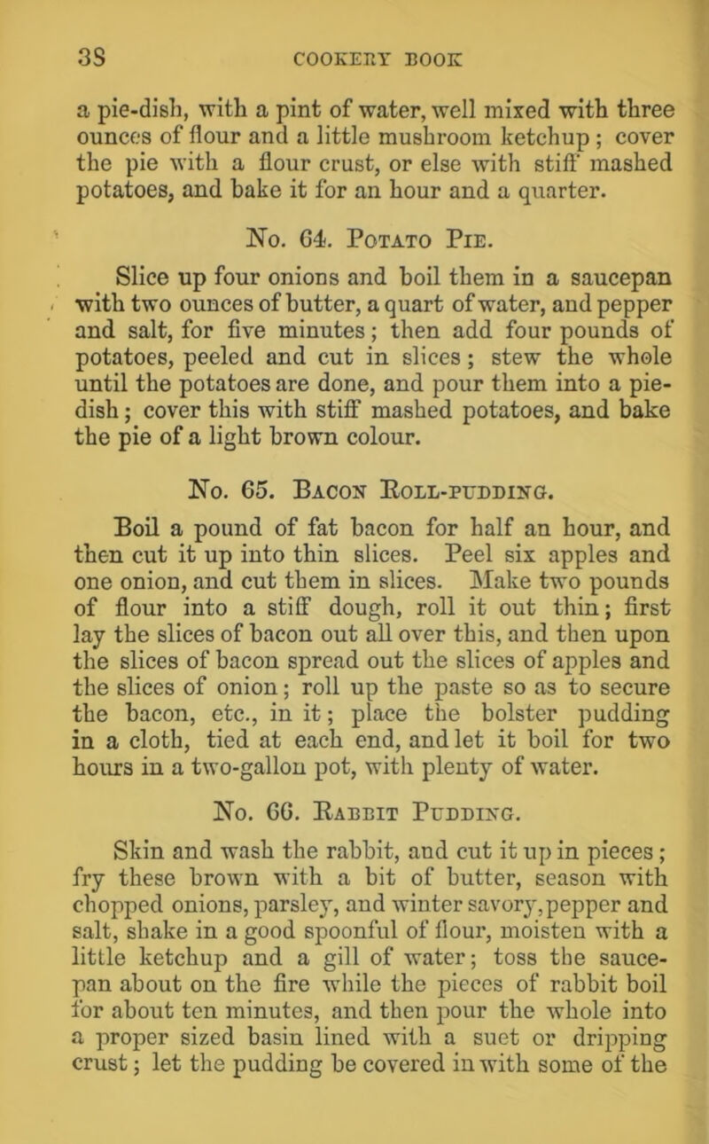 a pie-dish, with a pint of water, well mixed with three ounces of flour and a little mushroom ketchup ; cover the pie with a flour crust, or else with stiff' mashed potatoes, and bake it for an hour and a quarter. No. G4, Potato Pie. Slice up four onions and boil them in a saucepan with two ounces of butter, a quart of water, and pepper and salt, for five minutes; then add four pounds of potatoes, peeled and cut in slices; stew the whole until the potatoes are done, and pour them into a pie- dish ; cover this with stiff mashed potatoes, and bake the pie of a light brown colour. No. 65. Bacon Eoll-pudding. Boil a pound of fat bacon for half an hour, and then cut it up into thin slices. Peel six apples and one onion, and cut them in slices. Make two pounds of fiour into a stiff dough, roll it out thin; first lay the slices of bacon out all over this, and then upon the slices of bacon spread out the slices of apples and the slices of onion; roll up the paste so as to secure the bacon, etc., in it; place the bolster pudding in a cloth, tied at each end, and let it boil for two hours in a two-gallon pot, with plenty of water. No. 66. Eabbit Pudding. Skin and wash the rabbit, and cut it up in pieces ; fry these brown with a bit of butter, season with chopped onions, parsley, and winter savory, pepper and salt, shake in a good spoonful of floui*, moisten with a little ketchup and a gill of water; toss the sauce- pan about on the fire while the pieces of rabbit boil for about ten minutes, and then pour the whole into a proper sized basin lined with a suet or dripping crust; let the pudding be covered in with some of the