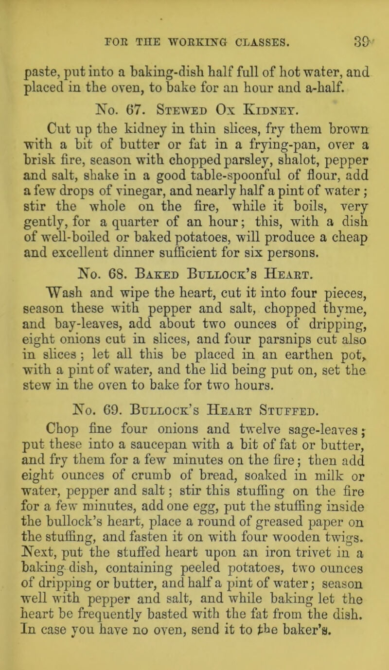 paste, put into a baking-dish half full of hot water, and placed in the oven, to bake for an hour and a-half. No. 67. Steaved Ox Kidney. Cut up the kidney in thin slices, fry them brown with a bit of butter or fat in a frying-pan, over a brisk fire, season with chopped parsley, shalot, pepper and salt, shake in a good table-spoonful of flour, add a few drops of vinegar, and nearly half a pint of water; stir the whole on the fire, while it boils, very gently, for a quarter of an hour; this, with a dish of well-boiled or baked potatoes, will produce a cheap and excellent dinner sufficient for six persons. No. 68. Baked Bullock’s Heaet. Wash and wipe the heart, cut it into four pieces, season these with pepper and salt, chopped thyme, and bay-leaves, add about two ounces of dripping, eight onions cut in slices, and four parsnips cut also in slices ; let all this be placed in an earthen pot, with a pint of water, and the lid being put on, set the stew in the oven to bake for two hours. No. 69. Bullock’s Heaet Stuffed. Chop fine four onions and twelve sage-leaves; put these into a saucepan with a bit of fat or butter, and fry them for a few minutes on the fire; then add eight ounces of crumb of bread, soaked in milk or water, pepper and salt; stir this stuffing on the fire for a few minutes, add one egg, put the stuffing inside the bullock’s heart, place a round of greased paper on the stuffing, and fasten it on Avith four wooden twigs. Next, put the stuffed heart upon an iron trivet in a baking dish, containing peeled potatoes, two ounces of dripping or butter, and half a pint of water; season well with pepper and salt, and while baking let the heart be frequently basted with the fat from the dish. In case you have no oven, send it to the baker’s.