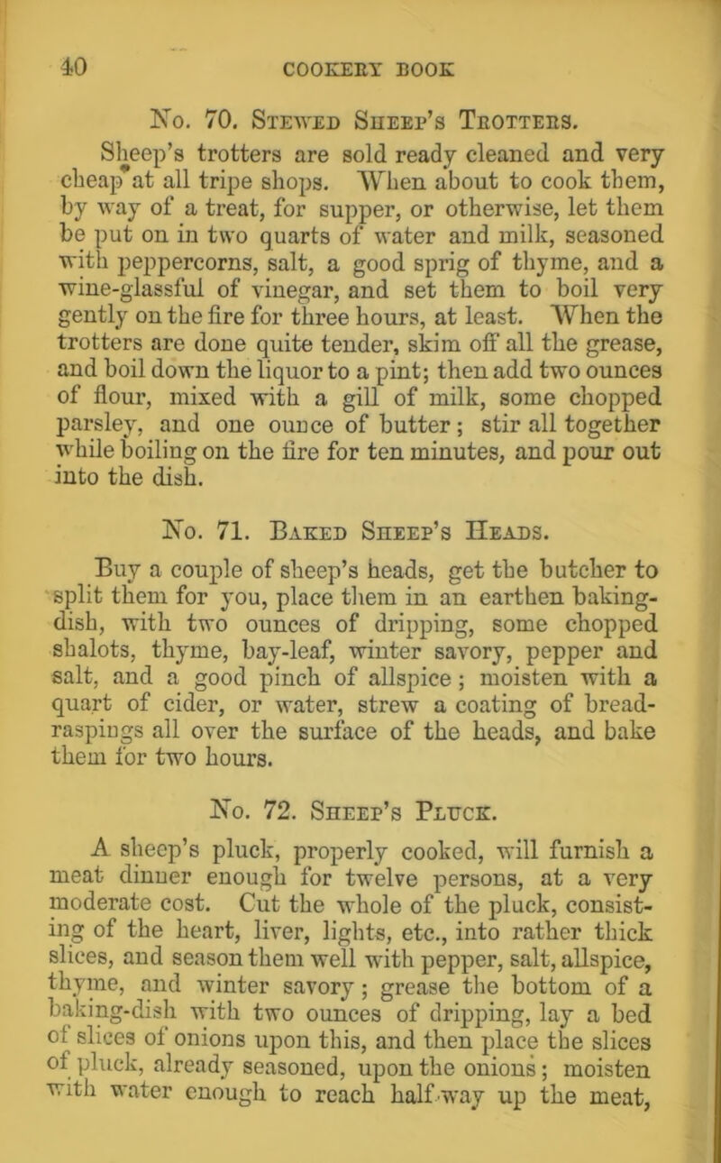 No. 70. Steaved Sheep’s Teottees. Sheep’s trotters are sold ready cleaned and very cheap at all tripe shops. When about to cook them, by Avay of a treat, for supper, or otherwise, let them be put on in two quarts of water and milk, seasoned with peppercorns, salt, a good sprig of thyme, and a wine-glassful of vinegar, and set them to boil very gently on the fire for three hours, at least. When the trotters are done quite tender, skim off all the grease, and boil down the liquor to a pint; then add two ounces of flour, mixed with a gill of milk, some chopped parsley, and one ouuce of butter; stir all together while boiling on the fire for ten minutes, and pour out into the dish. No. 71. Baked Sheep’s Heads. Buy a couple of sheep’s heads, get the butcher to 'split them for you, place them in an earthen baking- dish, with two ounces of dripping, some chopped shalots, thyme, bay-leaf, winter savory, pepper and salt, and a good pinch of allspice; moisten with a quart of cider, or water, strew a coating of bread- raspiugs all over the surface of the heads, and bake them for two hours. No. 72. Sheep’s Pluck. A sheep’s pluck, properly cooked, will furnish a meat dinner enough for twelve persons, at a very moderate cost. Cut the whole of the pluck, consist- ing of the heart, liver, lights, etc., into rather thick slices, and season them well with pepper, salt, allspice, thyme, and Avinter savory; grease the bottom of a baking-dish with two ounces of dripping, lay a bed of slices of onions upon this, and then place the slices of pluck, already seasoned, upon the onions; moisten with water enough to reach halfiway up the meat,