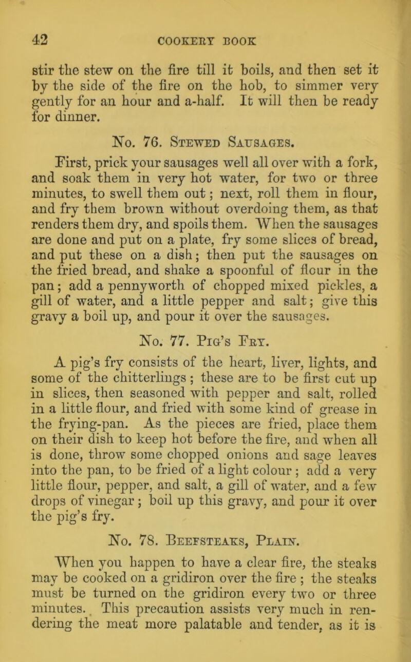 stir the stew on the fire till it boils, and then set it by the side of the fire on the hob, to simmer very gently for an hour and a-half. It will then be ready for dinner. No. 76. Stewed Satisages. First, prick your sausages well all over with a fork, and soak them in very hot water, for two or three minutes, to swell them out; next, roll them in flour, and fry them brown without overdoing them, as that renders them dry, and spoils them. When the sausages are done and put on a plate, fry some slices of bread, and put these on a dish; then put the sausages on the fried bread, and shake a spoonful of flour in the pan; add a pennyworth of chopped mixed pickles, a gill of water, and a little pepper and salt; give this gravy a boil up, and pour it over the sausages. No. 77. Pig’s Fet. A pig’s fry consists of the heart, liver, lights, and some of the chitterlings; these are to be first cut up in slices, then seasoned with pepper and salt, rolled in a little flour, and fried with some kind of grease in the frying-pan. As the pieces are fried, place them on their dish to keep hot before the fire, and when all is done, thrown some chopped onions and sage leaves into the pan, to be fried of a light colour ; add a very little flour, pepper, and salt, a gill of water, and a few drops of vinegar; boil up this gravy, and pour it over the pig’s fry. No. 78. Beefsteaks, Plain. When you happen to have a clear fire, the steaks may be cooked on a gridiron over the fire ; the steaks must be turned on the gridiron every two or three minutes., This precaution assists very much in ren- dering the meat more palatable and tender, as it is