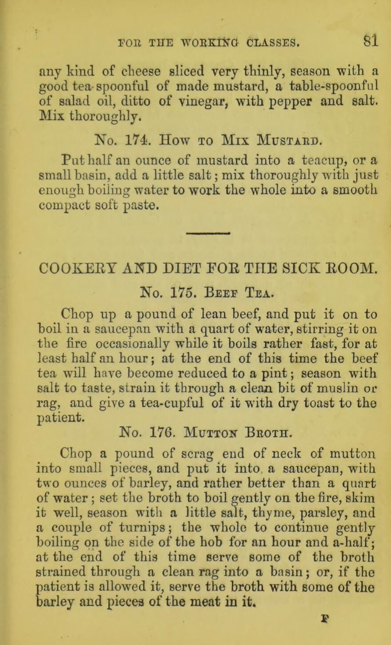 any kind of cheese sliced very thinly, season with a good tea-spoonful of made mustard, a table-spoonful of salad oil, ditto of vinegar, with pepper and salt. Mix thoroughly. No. 174. How TO Mix Mustard. Put half an ounce of mustard into a teacup, or a small basin, add a little salt; mix thoroughly with just enough boiling water to work the whole into a smooth compact soft paste. COOKERY AND DIET EOE THE SICK ROOM. No. 175. Beef Tea. Chop up a pound of lean beef, and put it on to boil in a saucepan with a quart of water, stirring it on the fire occasionally while it boils rather fast, for at least half an hour; at the end of this time the beef tea will have become reduced to a pint; season with salt to taste, strain it through a clean bit of muslin or rag, and give a tea-cupful of it with dry toast to the patient. No. 176. Mutton Broth. Chop a pound of scrag eud of neck of mutton into small pieces, and put it into, a saucepan, with two ounces of barley, and rather better than a quart of water; set the broth to boil gently on the fire, skim it well, season with a little salt, thyme, parsley, and a couple of turnips; the whole to continue gently boiling on the side of the hob for an hour and a-half; at the end of this time serve some of the broth strained through a clean rag into a basin; or, if the patient is allowed it, serve the broth with some of the barley and pieces of the meat in it. I*