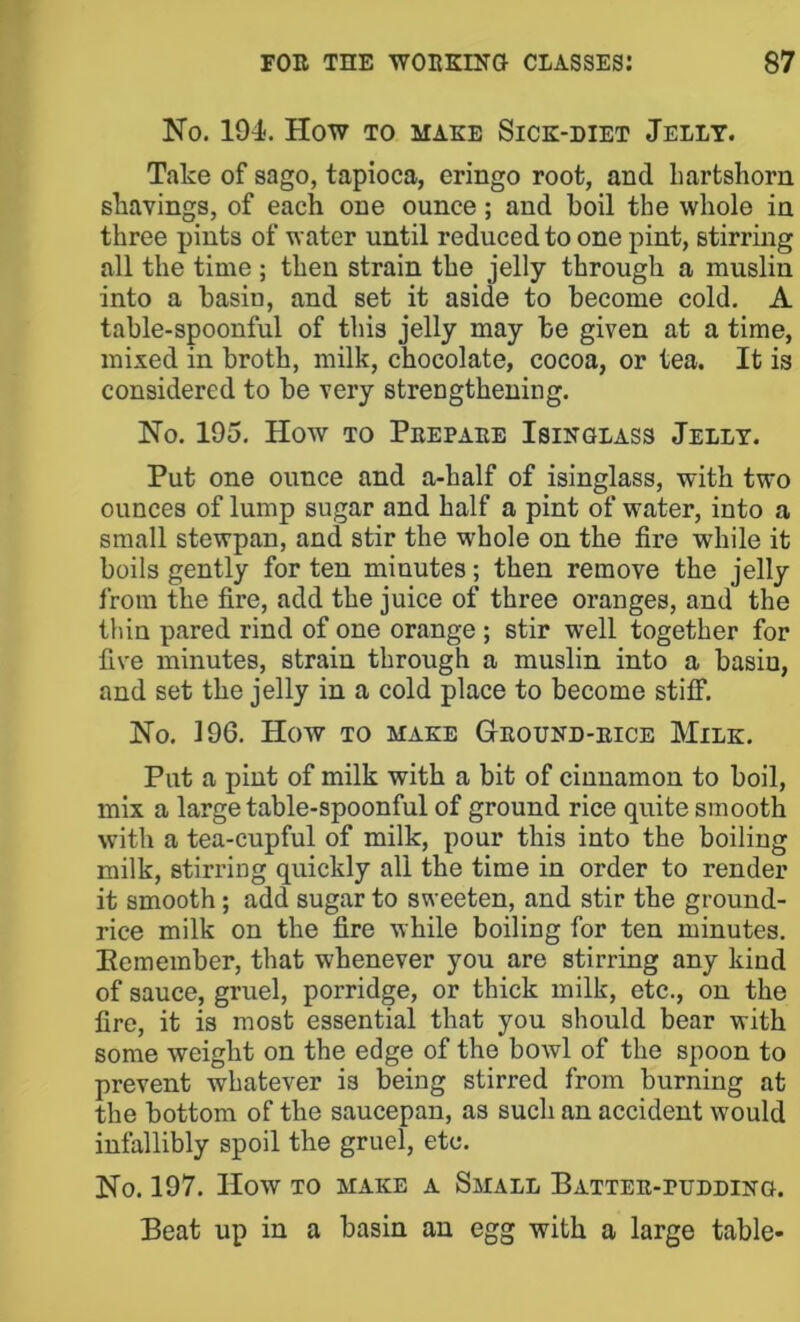 No. 194. How TO MAKE SiCK-DIET JeLLT. Take of sago, tapioca, eringo root, and hartshorn shavings, of each one ounce; and boil the whole in three pints of water until reduced to one pint, stirring all the time ; then strain the jelly through a muslin into a basin, and set it aside to become cold. A table-spoonful of this jelly may be given at a time, mixed in broth, milk, chocolate, cocoa, or tea. It is considered to be very strengthening. No. 195. How TO Pbepaee Isinglass Jelly. Put one ounce and a-half of isinglass, with two ounces of lump sugar and half a pint of water, into a small stewpan, and stir the whole on the fire while it boils gently for ten minutes; then remove the jelly from the fire, add the juice of three oranges, and the thin pared rind of one orange ; stir well together for five minutes, strain through a muslin into a basin, and set the jelly in a cold place to become stilf. No. 196. How TO MAKE Ground-bice Milk. Put a pint of milk with a bit of cinnamon to boil, mix a large table-spoonful of ground rice quite smooth with a tea-cupful of milk, pour this into the boiling milk, stirring quickly all the time in order to render it smooth; add sugar to sweeten, and stir the ground- rice milk on the fire while boiling for ten minutes. Eemember, that whenever you are stirring any kind of sauce, gruel, porridge, or thick milk, etc., on the fire, it is most essential that you should bear with some weight on the edge of the bowl of the spoon to prevent whatever is being stirred from burning at the bottom of the saucepan, as such an accident would infallibly spoil the gruel, etc. No. 197. How TO MAKE A SmALL PATTEB-rUDDING. Beat up in a basin an egg with a large table-