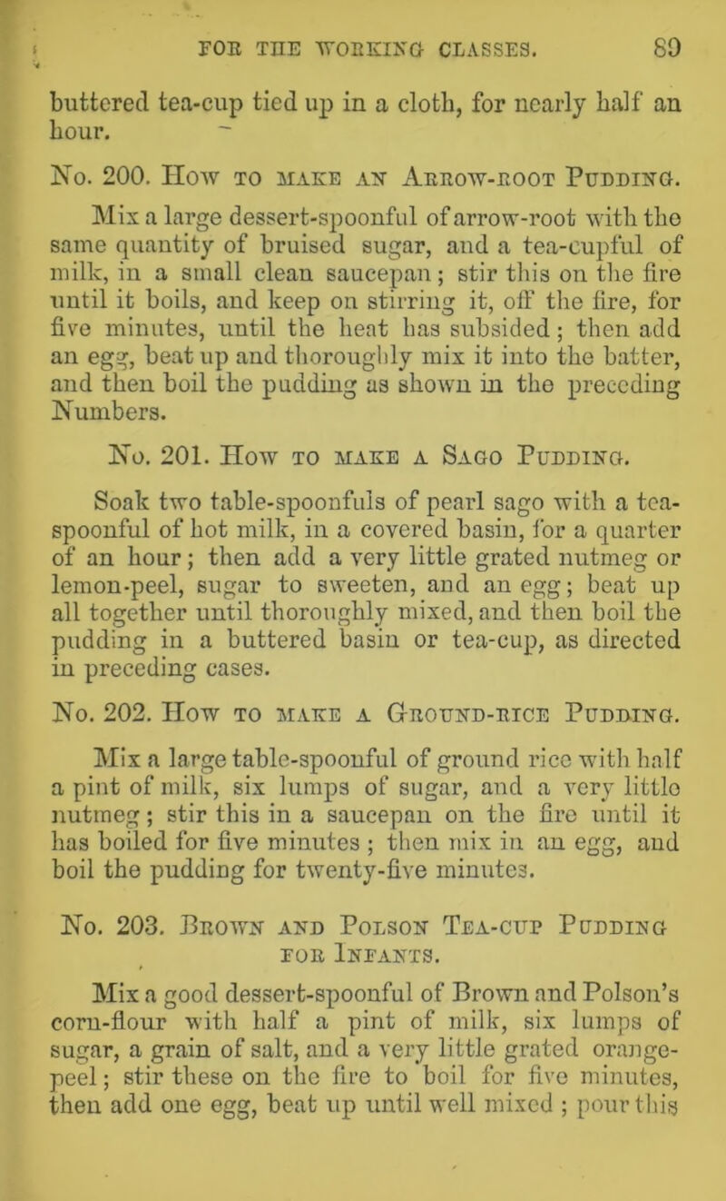 buttered tea-cup tied up in a cloth, for nearly half an hour. jSTo. 200, IIOAV TO MAEB AN AeEOW-EOOT PuDDING, Mix a large dessert-spoonful of arrow-root with the same quantity of bruised sugar, and a tea-cupful of milk, in a small clean saucepan; stir tliis on tlie fire until it boils, and keep on stirring it, off the fire, for five minutes, until the heat has subsided; then add an egg, beat up and thorouglily mix it into the batter, and then boil the pudding as shown in the preceding Numbers. No. 201. How TO MAKE A Sago Pudding. Soak two table-spoonfuls of pearl sago with a tea- spoonful of hot milk, in a covered basin, for a quarter of an hour; then add a very little grated nutmeg or lemon-peel, sugar to sweeten, and an egg; beat up all together until thoroughly mixed, and then boil the pudding in a buttered basin or tea-cup, as directed in preceding cases. No. 202. How to make a Gteoend-etce Pudbing. Mix a large table-spoonful of ground rice with half a pint of milk, six lumps of sugar, and a very little nutmeg; stir this in a saucepan on the fire until it has boiled for five minutes ; then mix in an egg, and boil the pudding for twenty-five minutes. No. 203. Peown and Polson Tea-cup Podding FOE Infants. Mix a good dessert-spoonful of Brown and Poison’s corn-flour with half a pint of milk, six lumps of sugar, a grain of salt, and a very little grated orange- peel ; stir these on the fire to boil for five minutes, then add one egg, beat up until well mixed ; pour this